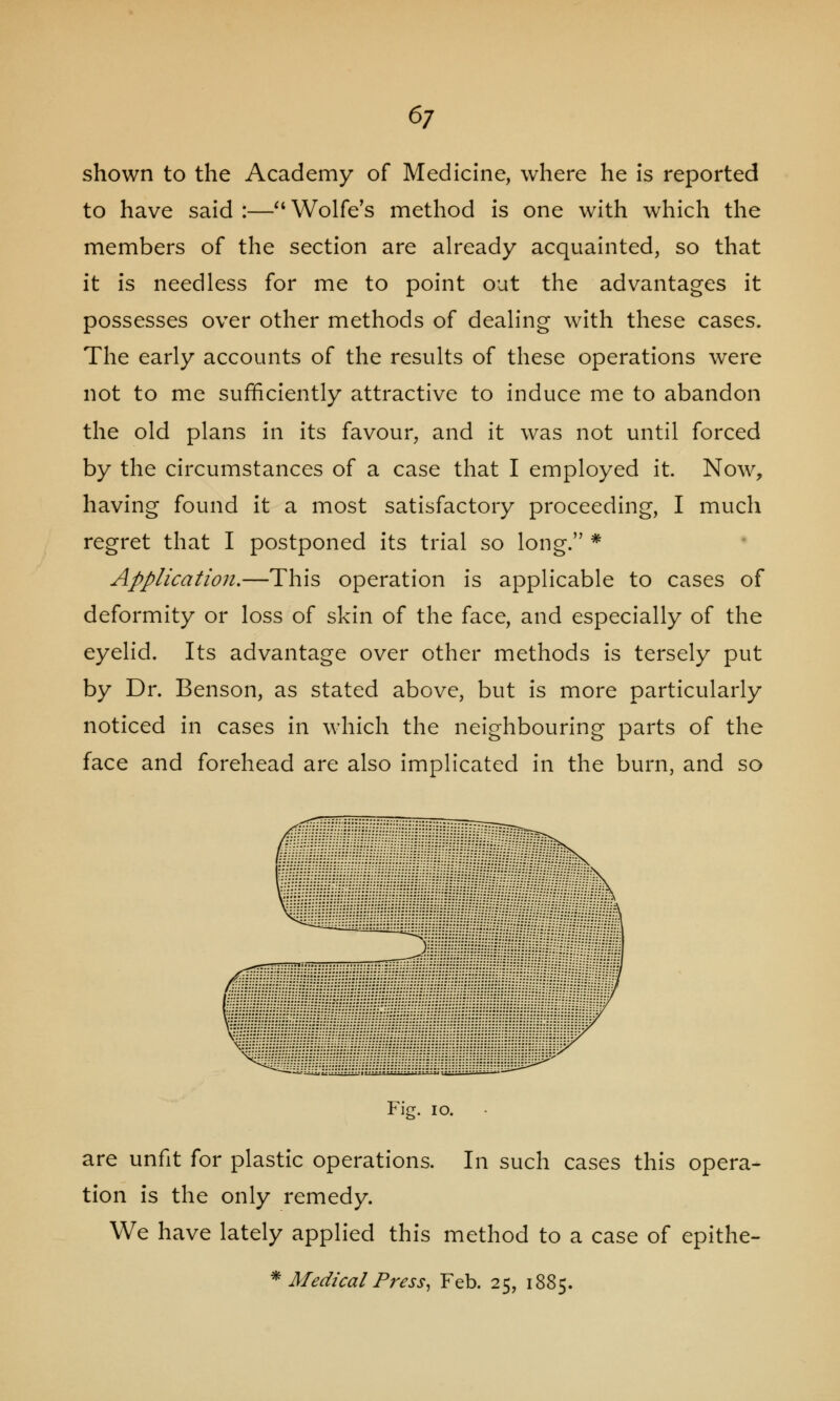 shown to the Academy of Medicine, where he is reported to have said :— Wolfe's method is one with which the members of the section are already acquainted, so that it is needless for me to point out the advantages it possesses over other methods of dealing with these cases. The early accounts of the results of these operations were not to me sufficiently attractive to induce me to abandon the old plans in its favour, and it was not until forced by the circumstances of a case that I employed it. Now, having found it a most satisfactory proceeding, I much regret that I postponed its trial so long. * Application,—This operation is applicable to cases of deformity or loss of skin of the face, and especially of the eyelid. Its advantage over other methods is tersely put by Dr. Benson, as stated above, but is more particularly noticed in cases in which the neighbouring parts of the face and forehead are also implicated in the burn, and so Fig. 10. are unfit for plastic operations. In such cases this opera- tion is the only remedy. We have lately applied this method to a case of epithe- * Medical Press, Feb. 25, 1885.