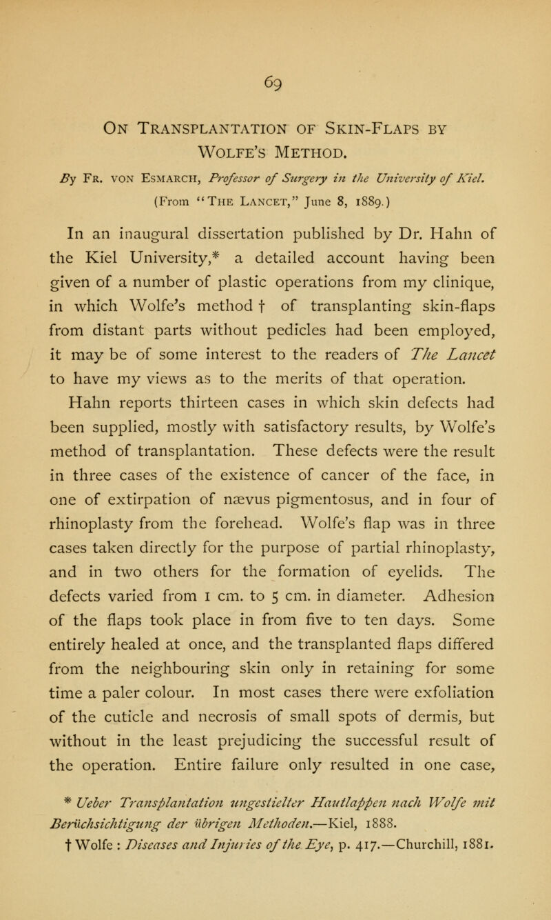 On Transplantation of Skin-Flaps by Wolfe's Method. By Fr. von Esmarch, Professor of Surgery in the University of Kiel, (From The Lancet, June 8, 1889.) In an inaugural dissertation published by Dr. Hahn of the Kiel University,* a detailed account having been given of a number of plastic operations from my clinique, in which Wolfe's method f of transplanting skin-flaps from distant parts without pedicles had been employed, it may be of some interest to the readers of The Lancet to have my views as to the merits of that operation. Hahn reports thirteen cases in which skin defects had been supplied, mostly with satisfactory results, by Wolfe's method of transplantation. These defects were the result in three cases of the existence of cancer of the face, in one of extirpation of naevus pigmentosus, and in four of rhinoplasty from the forehead. Wolfe's flap was in three cases taken directly for the purpose of partial rhinoplasty, and in two others for the formation of eyelids. The defects varied from 1 cm. to 5 cm. in diameter. Adhesion of the flaps took place in from five to ten days. Some entirely healed at once, and the transplanted flaps differed from the neighbouring skin only in retaining for some time a paler colour. In most cases there were exfoliation of the cuticle and necrosis of small spots of dermis, but without in the least prejudicing the successful result of the operation. Entire failure only resulted in one case, * Ueber Traitsplantation ungestielter Hautlappen nach Wolfe mit Beruchsichtigung der ubrigen Methoden.—Kiel, 1888. t Wolfe : Diseases and Injuries of the Eye, p. 417.—Churchill, 1881.