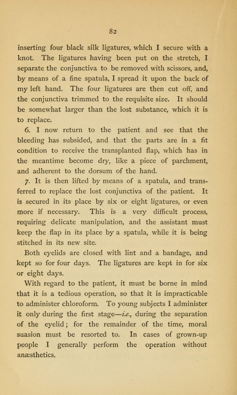 inserting four black silk ligatures, which I secure with a knot. The ligatures having been put on the stretch, I separate the conjunctiva to be removed with scissors, and, by means of a fine spatula, I spread it upon the back of my left hand. The four ligatures are then cut off, and the conjunctiva trimmed to the requisite size. It should be somewhat larger than the lost substance, which it is to replace. 6. I now return to the patient and see that the bleeding has subsided, and that the parts are in a fit condition to receive the transplanted flap, which has in the meantime become dry, like a piece of parchment, and adherent to the dorsum of the hand. 7. It is then lifted by means of a spatula, and trans- ferred to replace the lost conjunctiva of the patient. It is secured in its place by six or eight ligatures, or even more if necessary. This is a very difficult process, requiring delicate manipulation, and the assistant must keep the flap in its place by a spatula, while it is being stitched in its new site. Both eyelids are closed with lint and a bandage, and kept so for four days. The ligatures are kept in for six or eight days. With regard to the patient, it must be borne in mind that it is a tedious operation, so that it is impracticable to administer chloroform. To young subjects I administer it only during the first stage—i.e., during the separation of the eyelid; for the remainder of the time, moral suasion must be resorted to. In cases of grown-up people I generally perform the operation without anaesthetics.