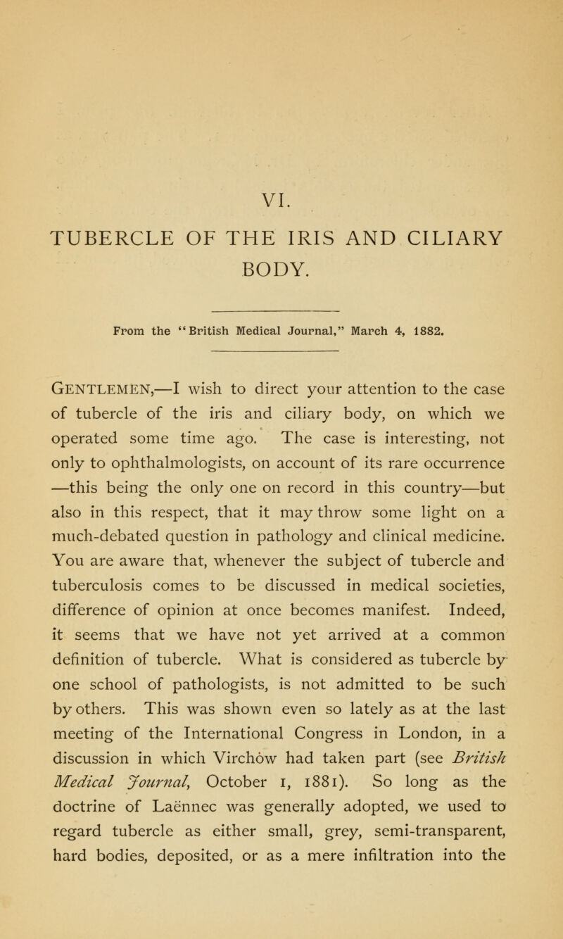 vi. TUBERCLE OF THE IRIS AND CILIARY BODY. From the  British Medical Journal, March 4, 1882. GENTLEMEN,—I wish to direct your attention to the case of tubercle of the iris and ciliary body, on which we operated some time ago. The case is interesting, not only to ophthalmologists, on account of its rare occurrence —this being the only one on record in this country—but also in this respect, that it may throw some light on a much-debated question in pathology and clinical medicine. You are aware that, whenever the subject of tubercle and tuberculosis comes to be discussed in medical societies, difference of opinion at once becomes manifest. Indeed, it seems that we have not yet arrived at a common definition of tubercle. What is considered as tubercle by- one school of pathologists, is not admitted to be such by others. This was shown even so lately as at the last meeting of the International Congress in London, in a discussion in which Virchow had taken part (see British Medical Journal, October i, 1881). So long as the doctrine of Laennec was generally adopted, we used to regard tubercle as either small, grey, semi-transparent, hard bodies, deposited, or as a mere infiltration into the