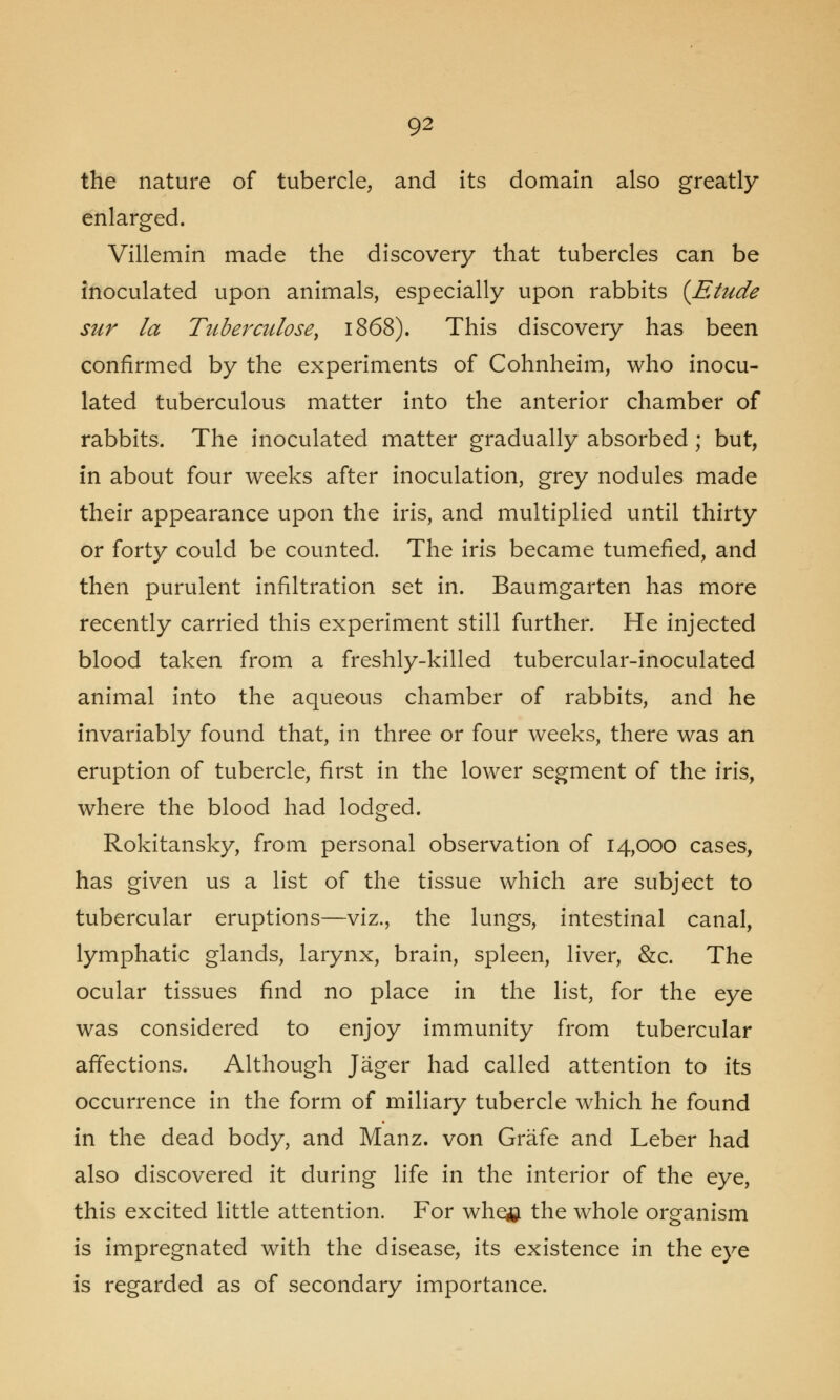 the nature of tubercle, and its domain also greatly enlarged. Villemin made the discovery that tubercles can be inoculated upon animals, especially upon rabbits [Etude sur la Tuberculose, 1868). This discovery has been confirmed by the experiments of Cohnheim, who inocu- lated tuberculous matter into the anterior chamber of rabbits. The inoculated matter gradually absorbed ; but, in about four weeks after inoculation, grey nodules made their appearance upon the iris, and multiplied until thirty or forty could be counted. The iris became tumefied, and then purulent infiltration set in. Baumgarten has more recently carried this experiment still further. He injected blood taken from a freshly-killed tubercular-inoculated animal into the aqueous chamber of rabbits, and he invariably found that, in three or four weeks, there was an eruption of tubercle, first in the lower segment of the iris, where the blood had lodged. Rokitansky, from personal observation of 14,000 cases, has given us a list of the tissue which are subject to tubercular eruptions—viz., the lungs, intestinal canal, lymphatic glands, larynx, brain, spleen, liver, &c. The ocular tissues find no place in the list, for the eye was considered to enjoy immunity from tubercular affections. Although Jager had called attention to its occurrence in the form of miliary tubercle which he found in the dead body, and Manz. von Grafe and Leber had also discovered it during life in the interior of the eye, this excited little attention. For whe£ the whole organism is impregnated with the disease, its existence in the eye is regarded as of secondary importance.