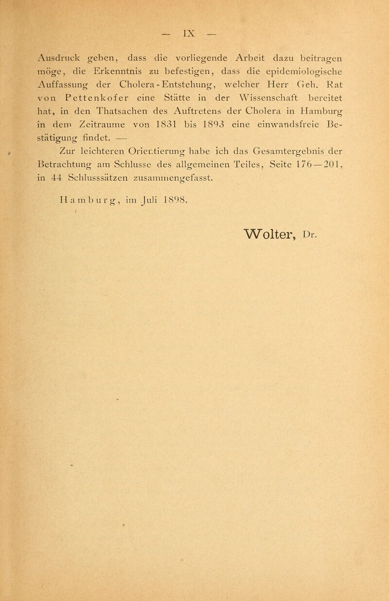 Ausdruck geben, dass die vorliegende Arbeit dazu beitragen möge, die Erkenntnis zu befestigen, dass die epidemiologische Auffassung der Cholera - Entstehung, welcher Herr (leh. Rat von Pettenkofer eine Stätte in der Wissenschaft bereitet hat, in den Thatsachen des Auftretens der Cholera in Hamburg in dem Zeiträume von 1831 bis 1893 eine einwandsfreie Be- stätigung findet. ■— Zur leichteren Orientierung habe ich das Gesamtergebnis der Betrachtung am Schlüsse des allgemeinen Teiles, Seite 176 — 201, in 44 vSchlusssätzen zusammen<irefasst. Hamburg, im Juli 1898. Wolter, Di