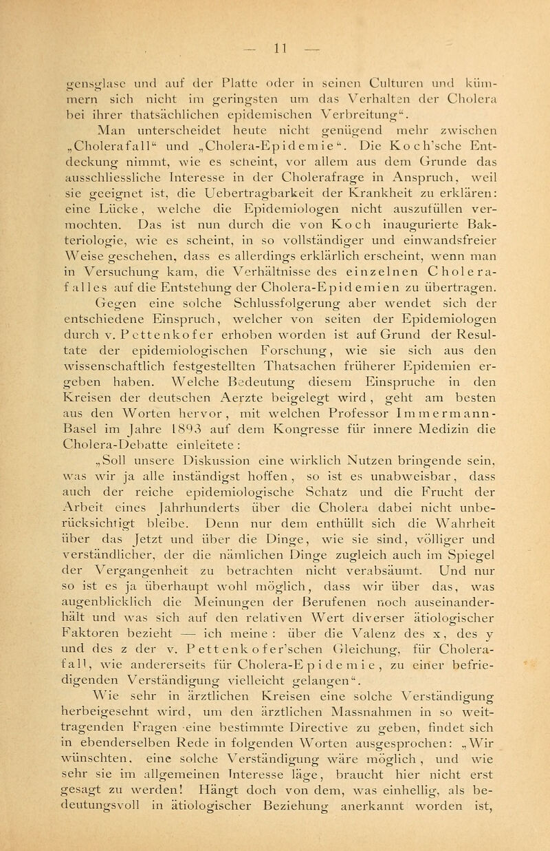 gen.sglasc und auf der Platte oder in seinen Culturen und küm- mern sich nicht im geringsten um das Verhalten der Cholera bei ihrer thatsächlichen epidemischen Verbreitung. Man unterscheidet heute nicht genügend mehr zwischen „Cholerafall'' und „Cholera-Epidemie''. Die Koch'sche Ent- deckung nimmt, wie es scheint, vor allem aus dem Grunde das ausschliessliche Interesse in der Cholerafrage in i\nspruch, weil sie geeignet ist, die Uebertragbarkeit der Krankheit zu eiklären: eine Lücke, welche die Epidemiologen nicht auszutüllen ver- mochten. Das ist nun durch die von Koch inaugurierte Bak- teriologie, wie es scheint, in so vollständiger und einwandsfreier Weise geschehen, dass es allerdings erklärlich erscheint, wenn man in Versuchung kam, die Verhältnisse des einzelnen Cholera- falles auf die Entstehung der Cholera-E p i d e m i e n zu übertragen. Gegen eine solche Schlussfolgerung aber wendet sich der entschiedene Einspruch, welcher von selten der Epidemiologen durch V. P cttenkof er erhoben worden ist auf Grund der Resul- tate der epidemiologischen Forschung, wie sie sich aus den wissenschaftlich festgestellten Thatsachen früherer Epidemien er- geben haben. Welche Bedeutung diesem Einsprüche in den Kreisen der deutschen Aerzte beigelegt wird, geht am besten aus den Worten hervor, mit welchen Professor Immermann- Basel im Jahre 1893 auf dein Kongresse für innere Medizin die Cholera-Debatte einleitete : „Soll unsere Diskussion eine wirklich Nutzen bringende sein, was wir ja alle inständigst hoffen , so ist es unabweisbar, dass auch der reiche epidemiologische Schatz und die Frucht der Arbeit eines Jahrhunderts über die Cholera dabei nicht unbe- rücksichtigt bleibe. Denn nur dem enthüllt sich die Wahrheit über das Jetzt und über die Dinge, v^^ie sie sind, völliger und verständlicher, der die nämlichen Dinge zugleich auch im Spiegel der Vergangenheit zu betrachten nicht verabsäumt. Und nur so ist es ja überhaupt wohl möglich, dass ^vir über das, v^^as augenblicklich die Meinungen der Berufenen noch auseinander- hält und was sich auf den relativen Wert diverser ätiologischer Faktoren bezieht — ich meine: über die Valenz des x, des y und des z der v. F ett enk o f er'schen (jleichung, für Cholera- fall, wie andererseits für Cholera-E p i d e m i e , zu einer befrie- digenden Verständigung vielleicht gelangen. Wie sehr in ärztlichen Kreisen eine solche Verständigung herbeigesehnt wird, um den ärztlichen Massnahmen in so weit- tragenden Fragen eine bestimmte Directive zu geben, findet sich in ebenderselben Rede in folgenden Worten ausgesprochen: „Wir wünschten, eine solche Verständigung wäre möglich, und wie sehr sie im allgemeinen Interesse läge, braucht hier nicht erst gesagt zu werden! Hängt doch von dem, was einhellig, als be- deutungsvoll in ätiologischer Beziehuno- anerkannt worden ist,