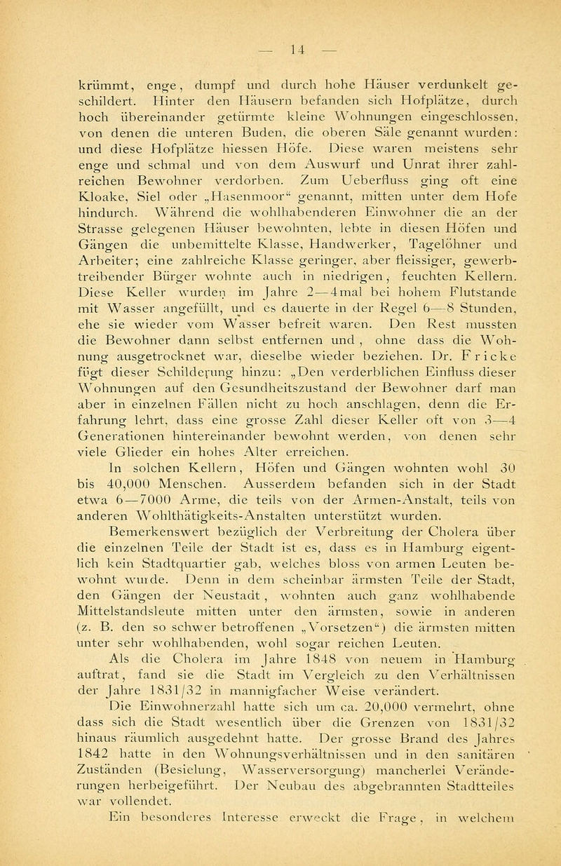 krümmt, enge, dumpf und durch hohe Häuser verdunkelt ge- schildert. Hinter den Häusern befanden sich Hofplätze, durch hoch übereinander getürmte kleine Wohnungen eingeschlossen, von denen die unteren Buden, die oberen Säle genannt ^vurden: und diese Hofplätze hiessen Höfe. Diese waren meistens sehr enge und schmal und von dem Auswurf und Unrat ihrer zahl- reichen Bewohner verdorben. Zum Ueberfluss ging oft eine Kloake, Siel oder „Hasenmoor genannt, mitten unter dem Hofe hindurch. Während die wohlhabenderen Einwohner die an der Strasse gelegenen Häuser bewohnten, lebte In diesen Höfen und Gängen die unbemittelte Klasse, Handwerker, Tagelöhner und Arbeiter; eine zahlreiche Klasse geringer, aber fleissiger, gewerb- treibender Bürger wohnte auch In niedrigen, feuchten Kellern. Diese Keller wurden im Jahre 2 — 4mal bei hohem Flutstande mit Wasser angefüllt, und es dauerte in der Regel 6—8 Stunden, ehe sie wieder vom Wasser befreit waren. Den Rest mussten die Bewohner dann selbst entfernen und , ohne dass die Woh- nung ausgetrocknet war, dieselbe wieder beziehen. Dr. Fr icke fügt dieser Schilderung hinzu: „Den verderblichen Einfluss dieser Wohnungen auf den Gesundheitszustand der Bewohner darf man aber in einzelnen Fällen nicht zu hoch anschlagen, denn die Er- fahrung- lehrt, dass eine grosse Zahl dieser Keller oft von 3—4 Generationen hintereinander bewohnt werden, von denen sehr viele Glieder ein hohes Alter erreichen. In solchen Kellern, Höfen und Gängen wohnten wohl 30 bis 40,000 Menschen. Ausserdem befanden sich In der Stadt etwa 6 — 7000 Arme, die teils von der Armen-Anstalt, teils von anderen Wohlthätigkelts-Anstalten unterstützt wurden. Bemerkenswert bezüglich der Verbreltvmg der Cholera über die einzelnen Teile der Stadt ist es, dass es in Hamburg eigent- lich kein Stadtquartier gab, welches bloss von armen Leuten be- wohnt wurde. Denn In dem scheinbar ärmsten Teile der Stadt, den Gängen der Neustadt , wohnten auch ganz Avohlhabende Mittelstandsleute mitten unter den ärmsten, sowie In anderen (z. B. den so schwer betroffenen „ V'orsetzen) die ärmsten mitten unter sehr wohlhabenden, wohl sogar reichen Leuten. Als die Cholera im Jahre 1848 von neuem In Hamburg auftrat, fand sie die Stadt im Vergleich zu den \erhältnlssen der Jahre 1831/32 in mannigfacher Weise verändert. Die Einwohnerzahl hatte sich um ca. 20,000 vermehrt, ohne dass sich die Stadt wesentlich über die Grenzen von 1831/32 hinaus räumlich ausgedehnt hatte. Der grosse Brand des Jahres 1842 hatte in den Wohnungsverhältnissen und in den sanitären Zuständen (Besielung, Wasserversorgung) mancherlei Verände- rungen herbeigeführt. Der Neubau des abgebrannten vStadtteiles war vollendet. Ein besonderes Interesse erweckt die Frao-e . in welchem