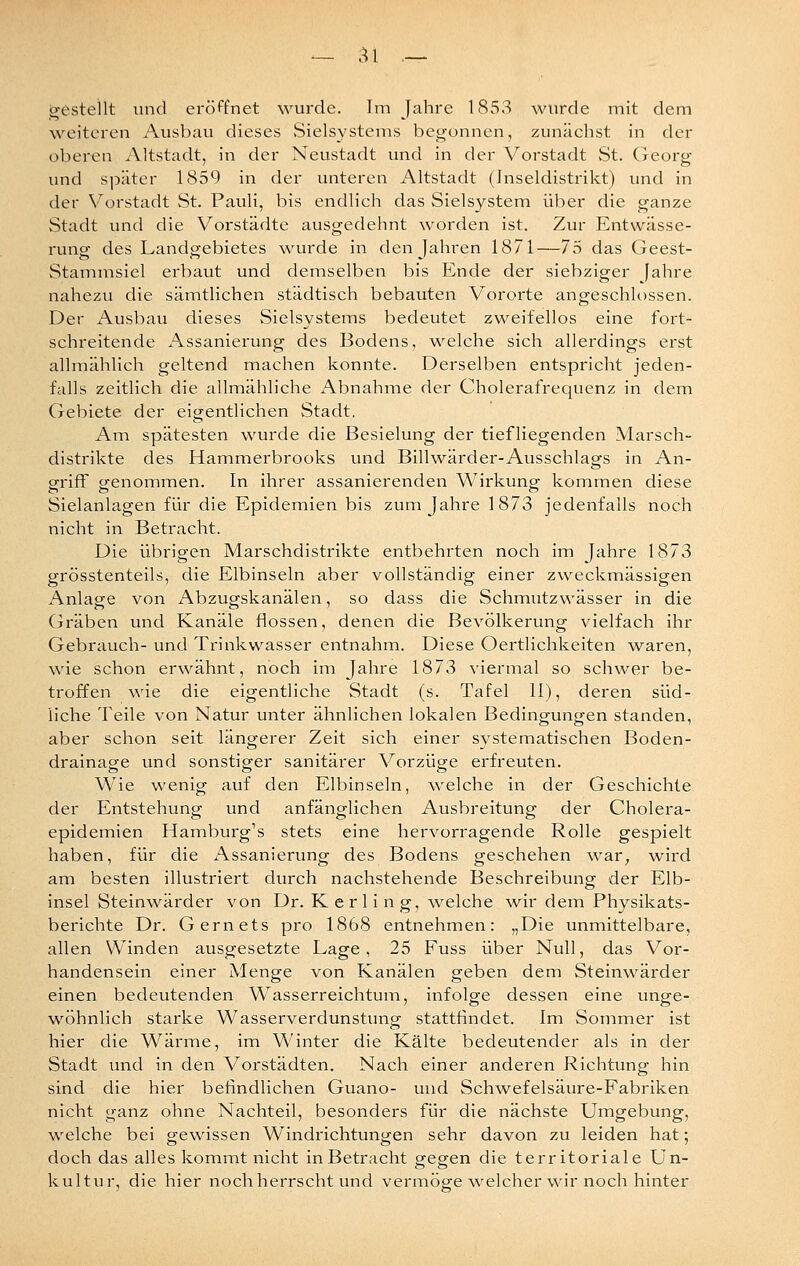 gestellt und eröffnet wurde. Im Jahre 1853 wurde mit dem weiteren Ausbau dieses .Sielsystems begonnen, zunächst in der oberen Altstadt, in der Neustadt und in der Vorstadt St. Georg und später 1859 in der unteren Altstadt (Inseldistrikt) und in der Vorstadt St. Pauli, bis endlich das Sielsystem über die ganze Stadt und die Vorstädte ausgedehnt worden ist. Zur Entwässe- rung des Landgebietes wurde in den Jahren 1871—73 das Geest- Stammsiel erbaut und demselben bis Ende der siebziger fahre nahezu die säintlichen städtisch bebauten Vororte angeschlossen. Der Ausbau dieses Sielsystems bedeutet zweifellos eine fort- schreitende Assanierung des Bodens, welche sich allerdings erst allmählich geltend machen konnte. Derselben entspricht jeden- falls zeitlich die allmähliche Abnahme der Cholerafrequenz in dem Gebiete der eigentlichen Stadt. Am spätesten wurde die Besielung der tiefliegenden Marsch- distrikte des Hammerbrooks und Billwärder-Ausschlags in An- ofrifF cj-enommen. In ihrer assanierenden Wirkung kommen diese Sielanlagen für die Epidemien bis zum Jahre 1873 jedenfalls noch nicht in Betracht. Die übrigen Marschdistrikte entbehrten noch im Jahre 1873 grösstenteils, die Elbinseln aber vollständig einer zweckmässigen Anlage von Abzugskanälen, so dass die Schmutzwässer in die Gräben und Kanäle flössen, denen die Bevölkerung vielfach ihr Gebrauch- und Trinkwasser entnahm. Diese Oertlichkeiten waren, wie schon erwähnt, noch im Jahre 1873 viermal so schwer be- troffen wie die eigentliche Stadt (s. Tafel 11), deren süd- liche Teile von Natur unter ähnlichen lokalen Bedingungen standen, aber schon seit längerer Zeit sich einer systematischen Boden- drainage und sonstiger sanitärer Vorzüge erfreuten. Wie wenig auf den Elbinseln, welche in der Geschichte der Entstehung und anfänglichen Ausbreitung der Cholera- epidemien Hamburg's stets eine hervorragende Rolle gespielt haben, für die x\ssanierung des Bodens geschehen wsly, wird am besten illustriert durch nachstehende Beschreibung der Eib- insel Steinwärder von Dr. Kerling, w^elche wir dem Physikats- berichte Dr. Gernets pro 1868 entnehmen: „Die unmittelbare, allen Winden ausgesetzte Lage, 25 Fuss über Null, das Vor- handensein einer Menge von Kanälen geben dem Steinwärder einen bedeutenden Wasserreichtuin, infolge dessen eine unge- wöhnlich starke Wasserverdunstung stattfindet. Im Sommer ist hier die Wärme, im Winter die Kälte bedeutender als in der Stadt und in den Vorstädten. Nach einer anderen Richtung hin sind die hier befindlichen Guano- und Schwefelsäure-Fabriken nicht ganz ohne Nachteil, besonders für die nächste Umgebung, welche bei gewissen Windrichtungen sehr davon zu leiden hat; doch das alles kommt nicht in Betracht gegen die territoriale Un- kultur, die hier noch herrscht und vermöge ^velcher wir noch hinter