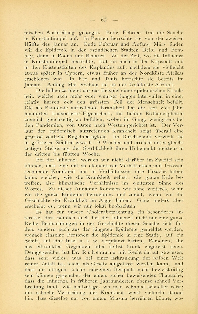 mischen Ausbreitung gelangte. Ende Februar trat die Seuche in Konstantinopel auf. In Persien herrschte sie von der zweiten Hälfte des Januar an. Ende Februar und Anfang März finden wir die Epidemie in den ostindischen Städten Delhi und Bom- bay, dann in Foona und Benares. Zu der Zeit, wo die Influenza in Konstantinopel herrschte, trat sie auch in der Kapstadt und in den Küstenstädten des Kaplandes auf, nachdem sie vielleicht etwas später in Cypern, etwas früher an der Nordküste Afrikas erschienen war. In Fez und Tunis herrschte sie bereits im Januar. Anfang Mai erschien sie an der Goldküste xA.frika's. Die Influenza bietet uns das Beispiel einer epidemischen Krank- heit, welche nach mehr oder weniger langen Intervallen in einer relativ kurzen Zeit den grössten Teil der Menschheit befällt. Die als Pandemie auftretende Krankheit hat die seit vier Jahr- hunderten konstatieite* Eigenschaft, die beiden Erdhemisphären ziemlich gleichzeitig zu befallen, ^vobei ihr (xang, wenigstens bei den Pandemien, von Osten nach Westen gerichtet ist. Der Ver- lauf der epidemisch auftretenden Krankheit zeigt überall eine gewisse zeitliche Regelmässigkeit. Im Durchschnitt verweilt sie in grösseren Städten etwa 6 — 8 Wochen und erreicht unter gleich- zeitiger Steigerung der Sterblichkeit ihren Höhepunkt meistens in der dritten bis fünften Woche. Bei der Influenza ■werden wir nicht darüber im Zweifel sein können, dass eine mit so elementaren Verhältnissen und Grössen rechnende Krankheit nur in Verhältnissen ihre Ursache haben kann, welche , wie die Krankheit selbst, die ganze Erde be- treffen, also klimatische Verhältnisse im weitesten Sinne des Wortes. Zu dieser Annahme kommen wir ohne weiteres, wenn wir die ganze Epidemie betrachten, und zumal, wenn wir die Geschichte der Krankheit im Auge haben. Ganz anders aber erscheint es, wenn wir nur lokal beobachten. Es hat für unsere Cholerabetrachtung ein besonderes In- teresse, dass nämlich auch bei der Influenza nicht nvu^ eine ganze Reihe Beobachtungen in der Geschichte dieser Seuche sich fin- den, sondern auch aus der jüngsten Epidemie gemeldet ^verden, \\'-onach einzelne Personen die Epidemie in eine Stadt , auf ein Schiff, auf eine Insel u. s. w. verpflanzt hätten, Personen, die aus erkrankten Gegenden oder selbst krank zugereist seien. Demgegenüber hat Dr. Ruhe man n mit Recht darauf gewiesen, dass sehr vieles, ^vas bei einer Erkrankung der halben Welt reiner Zufall ist, leicht als Gesetz aufgefasst werden kann, und dass im übrigen solche einzelnen Beispiele nicht beweiskräftig sein können gegenüber der einen, sicher beweisenden Thatsache, dass die Influenza in früheren Jahrhunderten ebenso schnell Ver- breitung fand, wie heutzutage, wo man zehnmal schneller reist; die schnelle Verbreitung der Krankheit \veist vielmehr darauf hin, dass dieselbe nur von einem Miasma herrühren könne, wo-