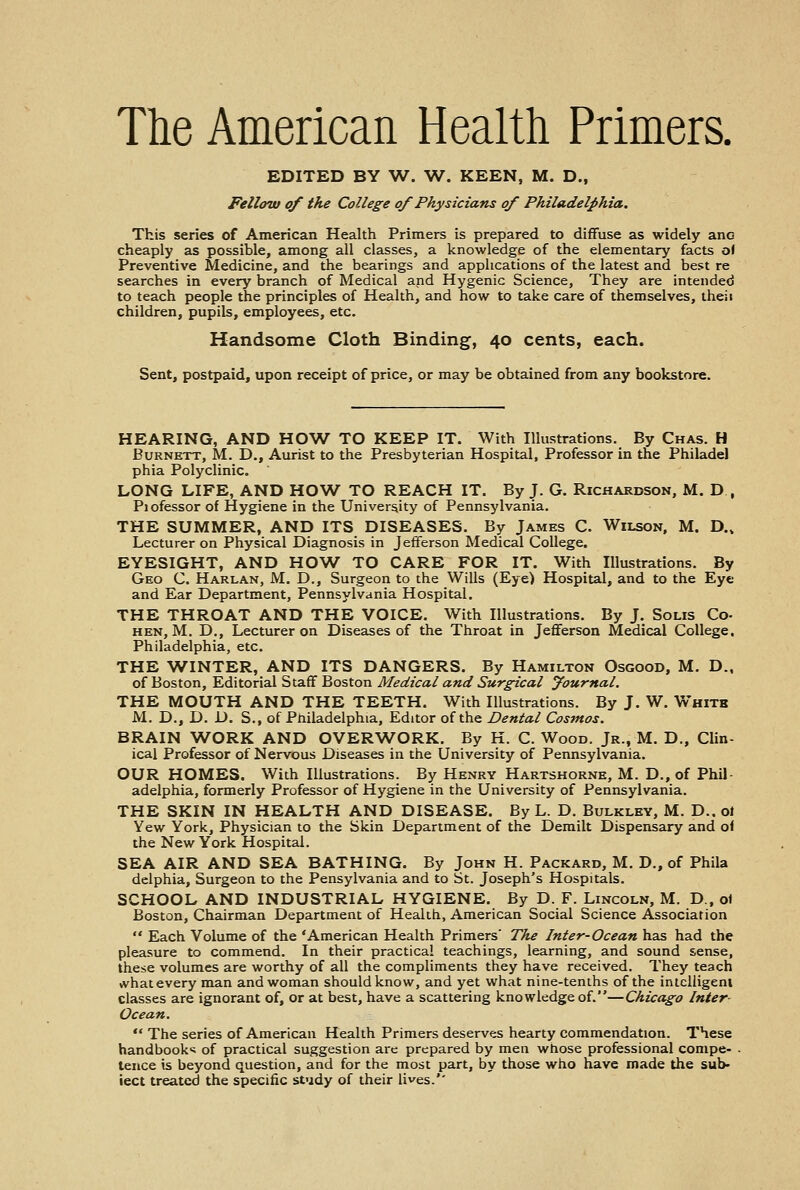 The American Health Primers. EDITED BY W. W. KEEN, M. D., Fellow of the College of Physicians of Philadelphia. This series of American Health Primers is prepared to diffuse as widely anG cheaply as possible, among all classes, a knowledge of the elementary facts of Preventive Medicine, and the bearings and applications of the latest and best re searches in every branch of Medical and Hygenic Science, They are intended to teach people the principles of Health, and how to take care of themselves, theii children, pupils, employees, etc. Handsome Cloth Binding, 40 cents, each. Sent, postpaid, upon receipt of price, or may be obtained from any bookstore. HEARING, AND HOW TO KEEP IT. With Illustrations. By Chas. H Burnett, M. D., Aurist to the Presbyterian Hospital, Professor in the Philadel phia Polyclinic. LONG LIFE, AND HOW TO REACH IT. By J. G. Richardson, M. D., Piofessor of Hygiene in the University of Pennsylvania. THE SUMMER, AND ITS DISEASES. By James C. Wilson, M. D.4 Lecturer on Physical Diagnosis in Jefferson Medical College. EYESIGHT, AND HOW TO CARE FOR IT. With Illustrations. By Geo C. Harlan, M. D., Surgeon to the Wills (Eye) Hospital, and to the Eye and Ear Department, Pennsylvania Hospital. THE THROAT AND THE VOICE. With Illustrations. By J. Solis Co- hen, M. D., Lecturer on Diseases of the Throat in Jefferson Medical College. Philadelphia, etc. THE WINTER, AND ITS DANGERS. By Hamilton Osgood, M. D., of Boston, Editorial Staff Boston Medical and Surgical journal. THE MOUTH AND THE TEETH. With Illustrations. By J. W. White M. D., D. D. S., of Philadelphia, Editor of the Dental Cosmos. BRAIN WORK AND OVERWORK. By H. C. Wood. Jr., M. D., Clin- ical Professor of Nervous Diseases in the University of Pennsylvania. OUR HOMES. With Illustrations. By Henry Hartshorne, M. D., of Phil- adelphia, formerly Professor of Hygiene in the University of Pennsylvania. THE SKIN IN HEALTH AND DISEASE. By L. D. Bulkley, M. D..ol Yew York, Physician to the Skin Department of the Demilt Dispensary and of the New York Hospital. SEA AIR AND SEA BATHING. By John H. Packard, M. D., of Phila delphia, Surgeon to the Pensylvania and to St. Joseph's Hospitals. SCHOOL AND INDUSTRIAL HYGIENE. By D. F. Lincoln, M. D , o\ Boston, Chairman Department of Health, American Social Science Association  Each Volume of the 'American Health Primers' The Inter-Ocean has had the pleasure to commend. In their practical teachings, learning, and sound sense, these volumes are worthy of all the compliments they have received. They teach »vhat every man and woman should know, and yet what nine-tenths of the intelligent classes are ignorant of, or at best, have a scattering knowledge of.—Chicago Inter Ocean.  The series of American Health Primers deserves hearty commendation. These handbook* of practical suggestion are prepared by men whose professional compe- . tence is beyond question, and for the most part, by those who have made the sub- ject treated the specific study of their lives.''