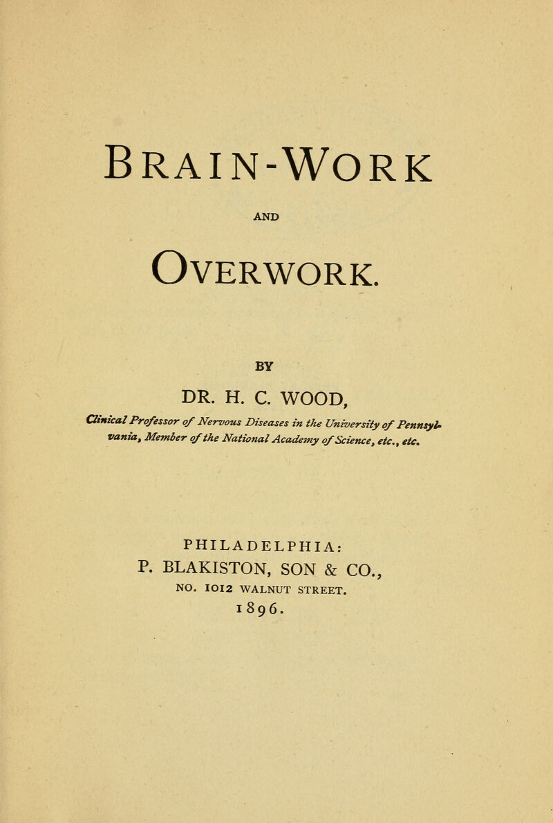 Brain-Work AND Overwork. BY DR. H. C. WOOD, Clinical Professor of Nervous Diseases in the University of PennsyU vania, Member of the National Academy of Science, etc., etc. PHILADELPHIA: P. BLAKISTON, SON & CO., NO. IOI2 WALNUT STREET. l896.