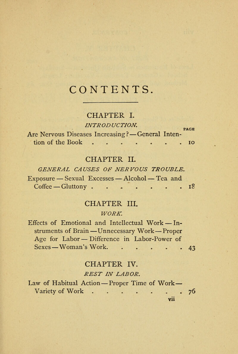 CONTENTS. CHAPTER I. INTR OD UCTION. PAGB Are Nervous Diseases Increasing? — General Inten- tion of the Book 10 CHAPTER II. GENERAL CAUSES OF NERVOUS TROUBLE. Exposure — Sexual Excesses — Alcohol — Tea and Coffee — Gluttony 18 CHAPTER III. WORK. Effects of Emotional and Intellectual Work — In- struments of Brain—Unnecessary Work—Proper Age for Labor — Difference in Labor-Power of Sexes—Woman's Work 43 CHAPTER IV. REST IN LABOR. Law of Habitual Action — Proper Time of Work— Variety of Work 76