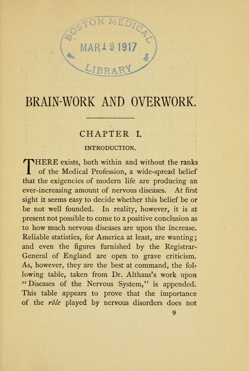 ON BRAIN-WORK AND OVERWORK. CHAPTER I. INTRODUCTION. THERE exists, both within and without the ranks of the Medical Profession, a wide-spread belief that the exigencies of modern life are producing an ever-increasing amount of nervous diseases. At first sight it seems easy to decide whether this belief be or be not well founded. In reality, however, it is at present not possible to come to a positive conclusion as to how much nervous diseases are upon the increase. Reliable statistics, for America at least, are wanting; and even the figures furnished by the Registrar- General of England are open to grave criticism. As, however, they are the best at command, the foh- lowing table, taken from Dr. Althaus's work upon Diseases of the Nervous System, is appended. This table appears to prove that the importance of the role played by nervous disorders does not