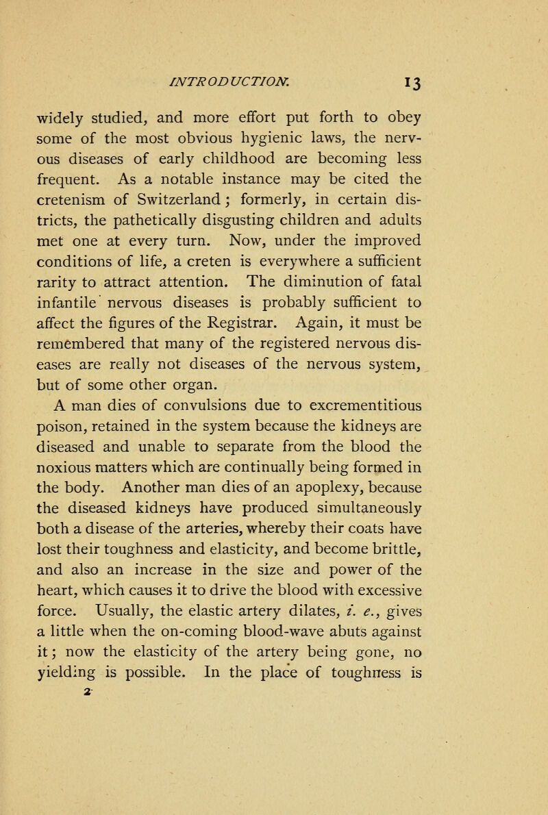 widely studied, and more effort put forth to obey some of the most obvious hygienic laws, the nerv- ous diseases of early childhood are becoming less frequent. As a notable instance may be cited the cretenism of Switzerland; formerly, in certain dis- tricts, the pathetically disgusting children and adults met one at every turn. Now, under the improved conditions of life, a creten is everywhere a sufficient rarity to attract attention. The diminution of fatal infantile nervous diseases is probably sufficient to affect the figures of the Registrar. Again, it must be remembered that many of the registered nervous dis- eases are really not diseases of the nervous system, but of some other organ. A man dies of convulsions due to excrementitious poison, retained in the system because the kidneys are diseased and unable to separate from the blood the noxious matters which are continually being formed in the body. Another man dies of an apoplexy, because the diseased kidneys have produced simultaneously both a disease of the arteries, whereby their coats have lost their toughness and elasticity, and become brittle, and also an increase in the size and power of the heart, which causes it to drive the blood with excessive force. Usually, the elastic artery dilates, i. e., gives a little when the on-coming blood-wave abuts against it; now the elasticity of the artery being gone, no yielding is possible. In the place of toughness is 2
