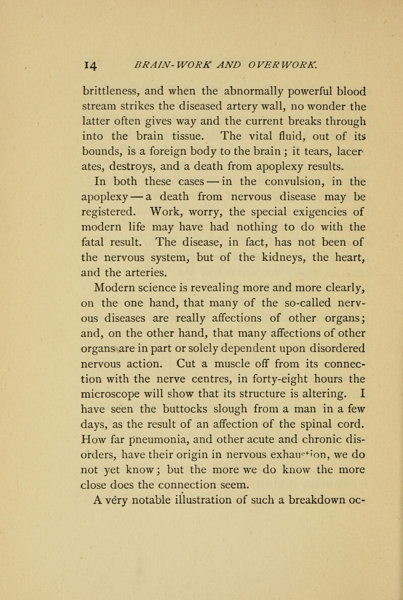 brittleness, and when the abnormally powerful blood stream strikes the diseased artery wall, no wonder the latter often gives way and the current breaks through into the brain tissue. The vital fluid, out of its bounds, is a foreign body to the brain ; it tears, lacer ates, destroys, and a death from apoplexy results. In both these cases — in the convulsion, in the apoplexy — a death from nervous disease may be registered. Work, worry, the special exigencies of modern life may have had nothing to do with the fatal result. The disease, in fact, has not been of the nervous system, but of the kidneys, the heart, and the arteries. Modern science is revealing more and more clearly, on the one hand, that many of the so-called nerv- ous diseases are really affections of other organs; and, on the other hand, that many affections of other organs are in part or solely dependent upon disordered nervous action. Cut a muscle off from its connec- tion with the nerve centres, in forty-eight hours the microscope will show that its structure is altering. I have seen the buttocks slough from a man in a few days, as the result of an affection of the spinal cord. How far pneumonia, and other acute and chronic dis- orders, have their origin in nervous exhaucfi'on, we do not yet know; but the more we do know the more close does the connection seem. A very notable illustration of such a breakdown oc-