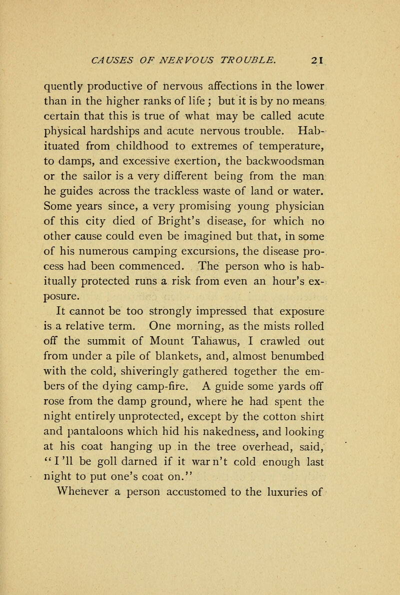 quently productive of nervous affections in the lower than in the higher ranks of life ; but it is by no means certain that this is true of what may be called acute physical hardships and acute nervous trouble. Hab- ituated from childhood to extremes of temperature, to damps, and excessive exertion, the backwoodsman or the sailor is a very different being from the man he guides across the trackless waste of land or water. Some years since, a very promising young physician of this city died of Bright's disease, for which no other cause could even be imagined but that, in some of his numerous camping excursions, the disease pro- cess had been commenced. The person who is hab- itually protected runs a risk from even an hour's ex- posure. It cannot be too strongly impressed that exposure is a relative term. One morning, as the mists rolled off the summit of Mount Tahawus, I crawled out from under a pile of blankets, and, almost benumbed with the cold, shiveringly gathered together the em- bers of the dying camp-fire. A guide some yards off rose from the damp ground, where he had spent the night entirely unprotected, except by the cotton shirt and pantaloons which hid his nakedness, and looking at his coat hanging up in the tree overhead, said, I'll be goll darned if it war n't cold enough last night to put one's coat on. Whenever a person accustomed to the luxuries of