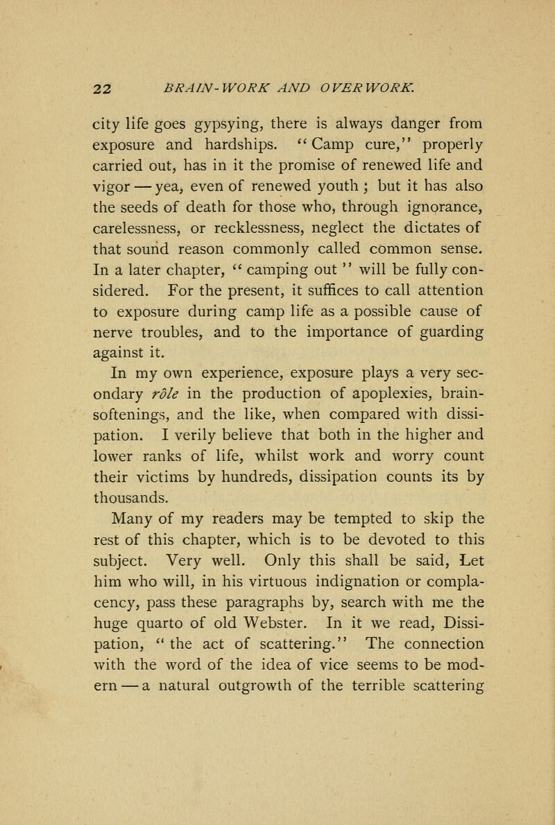 city life goes gypsying, there is always danger from exposure and hardships. Camp cure, properly carried out, has in it the promise of renewed life and vigor — yea, even of renewed youth ; but it has also the seeds of death for those who, through ignorance, carelessness, or recklessness, neglect the dictates of that sound reason commonly called common sense. In a later chapter,  camping out  will be fully con- sidered. For the present, it suffices to call attention to exposure during camp life as a possible cause of nerve troubles, and to the importance of guarding against it. In my own experience, exposure plays a very sec- ondary role in the production of apoplexies, brain- softenings, and the like, when compared with dissi- pation. I verily believe that both in the higher and lower ranks of life, whilst work and worry count their victims by hundreds, dissipation counts its by thousands. Many of my readers may be tempted to skip the rest of this chapter, which is to be devoted to this subject. Very well. Only this shall be said, Let him who will, in his virtuous indignation or compla- cency, pass these paragraphs by, search with me the huge quarto of old Webster. In it we read, Dissi- pation,  the act of scattering. The connection with the word of the idea of vice seems to be mod- ern— a natural outgrowth of the terrible scattering