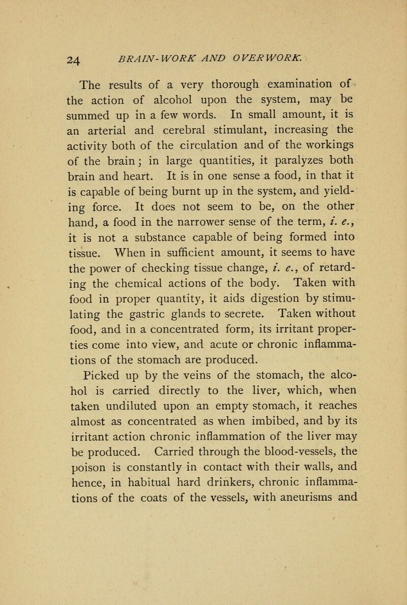 The results of a very thorough examination of the action of alcohol upon the system, may be summed up in a few words. In small amount, it is an arterial and cerebral stimulant, increasing the activity both of the circulation and of the workings of the brain; in large quantities, it paralyzes both brain and heart. It is in one sense a food, in that it is capable of being burnt up in the system, and yield- ing force. It does not seem to be, on the other hand, a food in the narrower sense of the term, i. e., it is not a substance capable of being formed into tissue. When in sufficient amount, it seems to have the power of checking tissue change, i. e., of retard- ing the chemical actions of the body. Taken with food in proper quantity, it aids digestion by stimu- lating the gastric glands to secrete. Taken without food, and in a concentrated form, its irritant proper- ties come into view, and acute or chronic inflamma- tions of the stomach are produced. Picked up by the veins of the stomach, the alco- hol is carried directly to the liver, which, when taken undiluted upon an empty stomach, it reaches almost as concentrated as when imbibed, and by its irritant action chronic inflammation of the liver may be produced. Carried through the blood-vessels, the poison is constantly in contact with their walls, and hence, in habitual hard drinkers, chronic inflamma- tions of the coats of the vessels, with aneurisms and