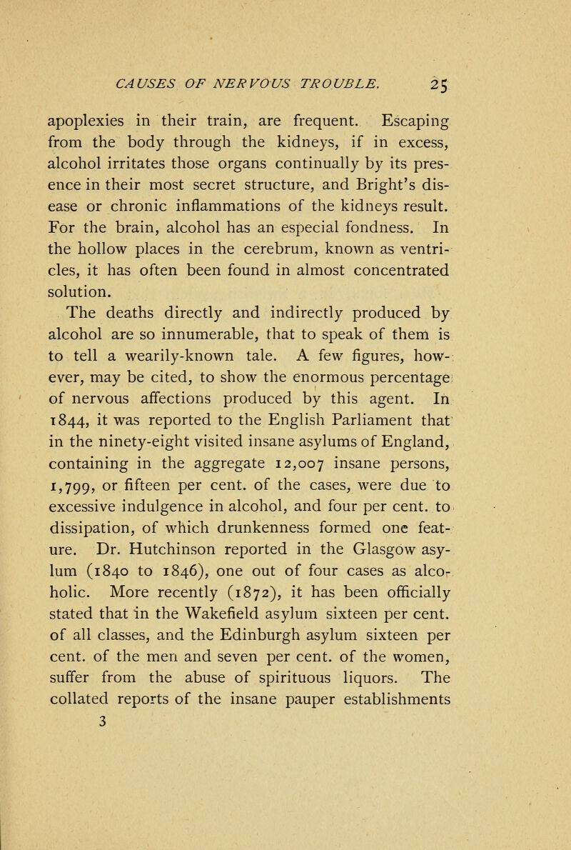 apoplexies in their train, are frequent. Escaping from the body through the kidneys, if in excess, alcohol irritates those organs continually by its pres- ence in their most secret structure, and Bright's dis- ease or chronic inflammations of the kidneys result. For the brain, alcohol has an especial fondness. In the hollow places in the cerebrum, known as ventri- cles, it has often been found in almost concentrated solution. The deaths directly and indirectly produced by alcohol are so innumerable, that to speak of them is to tell a wearily-known tale. A few figures, how- ever, may be cited, to show the enormous percentage of nervous affections produced by this agent. In 1844, it was reported to the English Parliament that in the ninety-eight visited insane asylums of England, containing in the aggregate 12,007 insane persons, 1,799, or fifteen per cent, of the cases, were due to excessive indulgence in alcohol, and four per cent, to dissipation, of which drunkenness formed one feat- ure. Dr. Hutchinson reported in the Glasgow asy- lum (1840 to 1846), one out of four cases as alco- holic. More recently (1872), it has been officially stated that in the Wakefield asylum sixteen per cent. of all classes, and the Edinburgh asylum sixteen per cent, of the men and seven per cent, of the women, suffer from the abuse of spirituous liquors. The collated reports of the insane pauper establishments 3