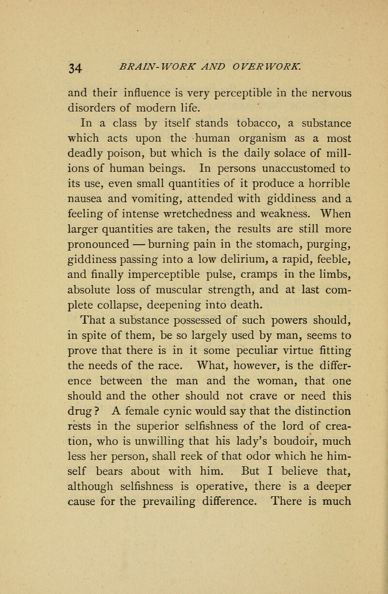 and their influence is very perceptible in the nervous disorders of modern life. In a class by itself stands tobacco, a substance which acts upon the human organism as a most deadly poison, but which is the daily solace of mill- ions of human beings. In persons unaccustomed to its use, even small quantities of it produce a horrible nausea and vomiting, attended with giddiness and a feeling of intense wretchedness and weakness. When larger quantities are taken, the results are still more pronounced — burning pain in the stomach, purging, giddiness passing into a low delirium, a rapid, feeble, and finally imperceptible pulse, cramps in the limbs, absolute loss of muscular strength, and at last com- plete collapse, deepening into death. That a substance possessed of such powers should, in spite of them, be so largely used by man, seems to prove that there is in it some peculiar virtue fitting the needs of the race. What, however, is the differ- ence between the man and the woman, that one should and the other should not crave or need this drug ? A female cynic would say that the distinction rests in the superior selfishness of the lord of crea- tion, who is unwilling that his lady's boudoir, much less her person, shall reek of that odor which he him- self bears about with him. But I believe that, although selfishness is operative, there is a deeper cause for the prevailing difference. There is much