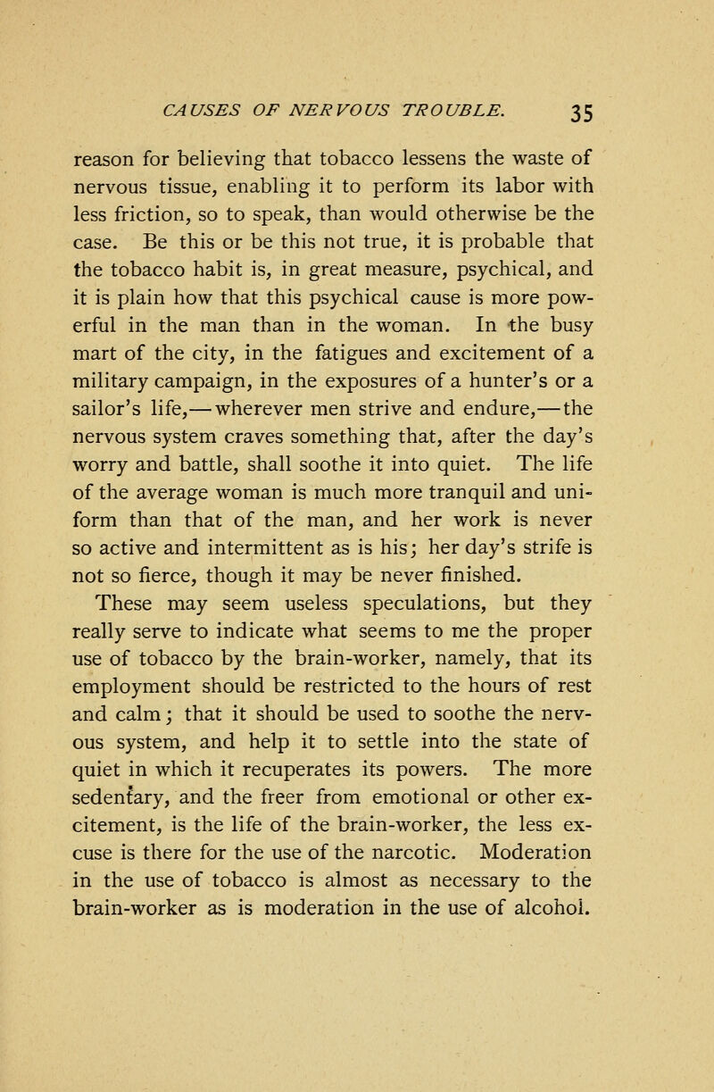 reason for believing that tobacco lessens the waste of nervous tissue, enabling it to perform its labor with less friction, so to speak, than would otherwise be the case. Be this or be this not true, it is probable that the tobacco habit is, in great measure, psychical, and it is plain how that this psychical cause is more pow- erful in the man than in the woman. In the busy mart of the city, in the fatigues and excitement of a military campaign, in the exposures of a hunter's or a sailor's life,— wherever men strive and endure,—the nervous system craves something that, after the day's worry and battle, shall soothe it into quiet. The life of the average woman is much more tranquil and uni- form than that of the man, and her work is never so active and intermittent as is his; her day's strife is not so fierce, though it may be never finished. These may seem useless speculations, but they really serve to indicate what seems to me the proper use of tobacco by the brain-worker, namely, that its employment should be restricted to the hours of rest and calm; that it should be used to soothe the nerv- ous system, and help it to settle into the state of quiet in which it recuperates its powers. The more sedentary, and the freer from emotional or other ex- citement, is the life of the brain-worker, the less ex- cuse is there for the use of the narcotic. Moderation in the use of tobacco is almost as necessary to the brain-worker as is moderation in the use of alcohol.