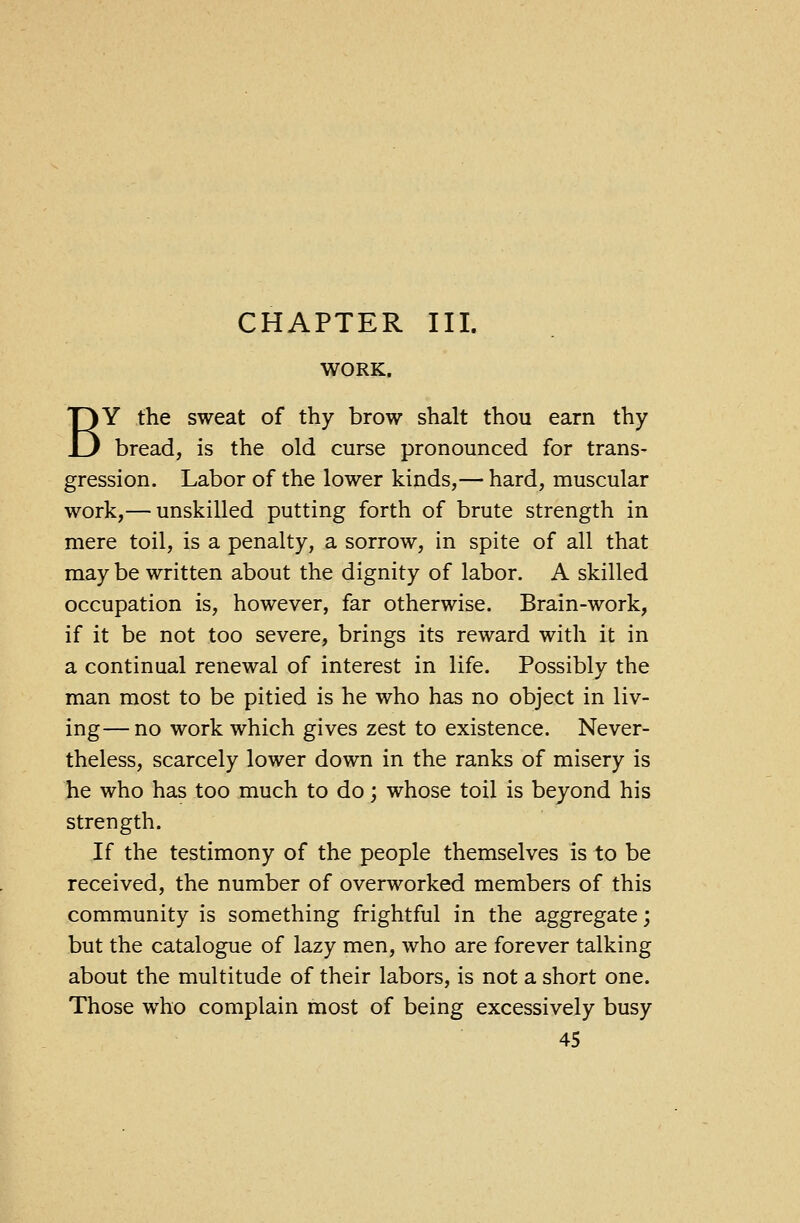 CHAPTER III. WORK. BY the sweat of thy brow shalt thou earn thy bread, is the old curse pronounced for trans- gression. Labor of the lower kinds,— hard, muscular work,— unskilled putting forth of brute strength in mere toil, is a penalty, a sorrow, in spite of all that may be written about the dignity of labor. A skilled occupation is, however, far otherwise. Brain-work, if it be not too severe, brings its reward with it in a continual renewal of interest in life. Possibly the man most to be pitied is he who has no object in liv- ing— no work which gives zest to existence. Never- theless, scarcely lower down in the ranks of misery is he who has too much to do; whose toil is beyond his strength. If the testimony of the people themselves is to be received, the number of overworked members of this community is something frightful in the aggregate; but the catalogue of lazy men, who are forever talking about the multitude of their labors, is not a short one. Those who complain most of being excessively busy