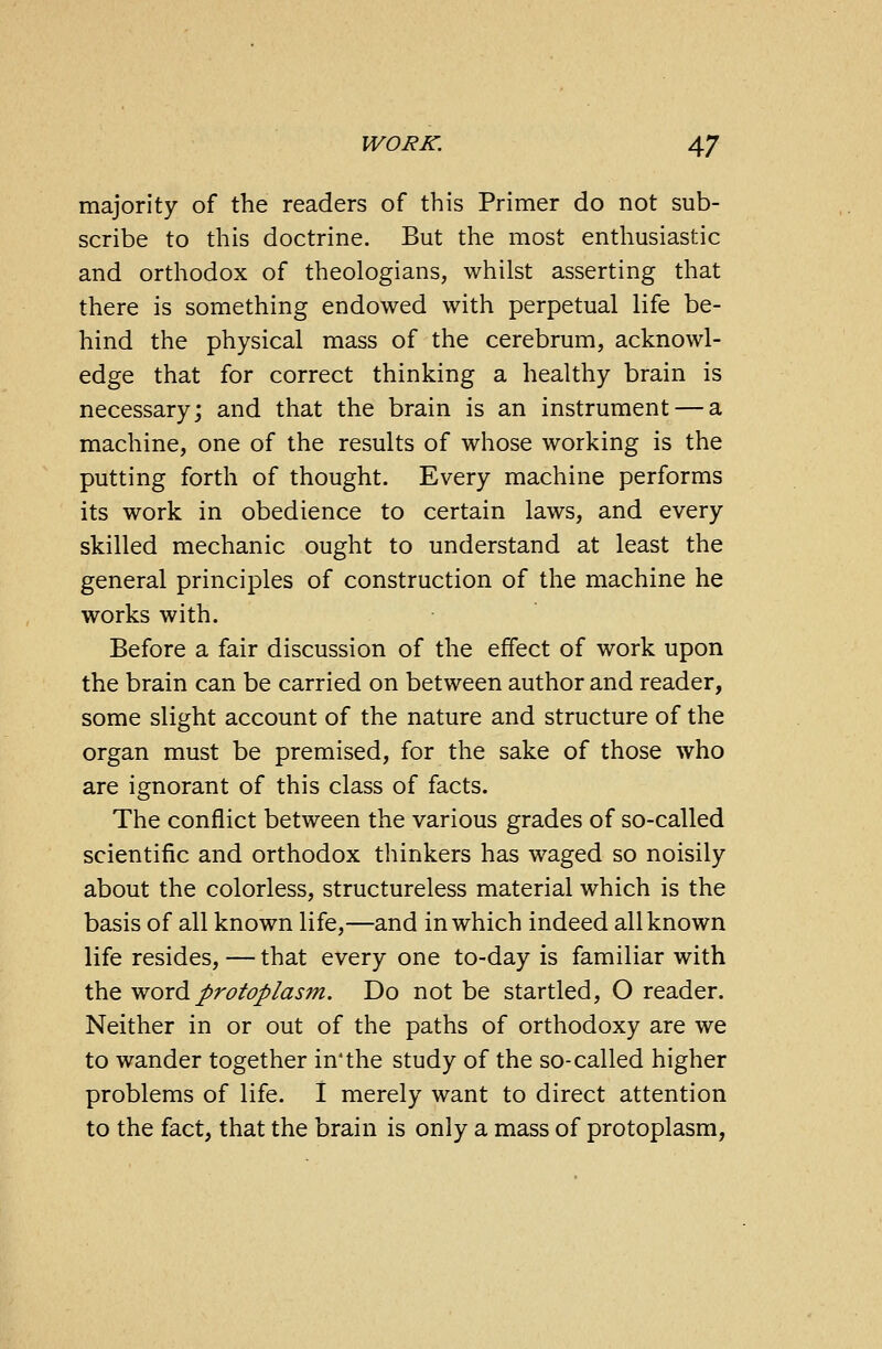 majority of the readers of this Primer do not sub- scribe to this doctrine. But the most enthusiastic and orthodox of theologians, whilst asserting that there is something endowed with perpetual life be- hind the physical mass of the cerebrum, acknowl- edge that for correct thinking a healthy brain is necessary; and that the brain is an instrument — a machine, one of the results of whose working is the putting forth of thought. Every machine performs its work in obedience to certain laws, and every skilled mechanic ought to understand at least the general principles of construction of the machine he works with. Before a fair discussion of the effect of work upon the brain can be carried on between author and reader, some slight account of the nature and structure of the organ must be premised, for the sake of those who are ignorant of this class of facts. The conflict between the various grades of so-called scientific and orthodox thinkers has waged so noisily about the colorless, structureless material which is the basis of all known life,—and in which indeed all known life resides, — that every one to-day is familiar with the word protoplasm. Do not be startled, O reader. Neither in or out of the paths of orthodoxy are we to wander together in'the study of the so-called higher problems of life. I merely want to direct attention to the fact, that the brain is only a mass of protoplasm,