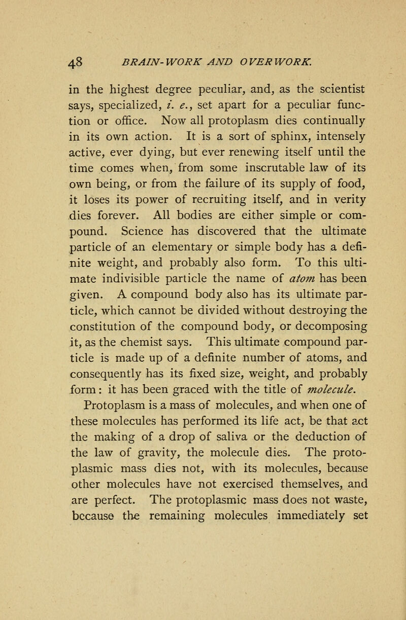 in the highest degree peculiar, and, as the scientist says, specialized, i. e., set apart for a peculiar func- tion or office. Now all protoplasm dies continually in its own action. It is a sort of sphinx, intensely active, ever dying, but ever renewing itself until the time comes when, from some inscrutable law of its own being, or from the failure of its supply of food, it loses its power of recruiting itself, and in verity dies forever. All bodies are either simple or com- pound. Science has discovered that the ultimate particle of an elementary or simple body has a defi- nite weight, and probably also form. To this ulti- mate indivisible particle the name of atom has been given. A compound body also has its ultimate par- ticle, which cannot be divided without destroying the constitution of the compound body, or decomposing it, as the chemist says. This ultimate compound par- ticle is made up of a definite number of atoms, and consequently has its fixed size, weight, and probably form: it has been graced with the title of molecule. Protoplasm is a mass of molecules, and when one of these molecules has performed its life act, be that act the making of a drop of saliva or the deduction of the law of gravity, the molecule dies. The proto- plasmic mass dies not, with its molecules, because other molecules have not exercised themselves, and are perfect. The protoplasmic mass does not waste, because the remaining molecules immediately set