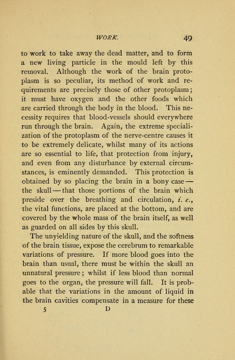 to work to take away the dead matter, and to form a new living particle in the mould left by this removal. Although the work of the brain proto- plasm is so peculiar, its method of work and re- quirements are precisely those of other protoplasm; it must have oxygen and the other foods which are carried through the body in the blood. This ne- cessity requires that blood-vessels should everywhere run through the brain. Again, the extreme speciali- zation of the protoplasm of the nerve-centre causes it to be extremely delicate, whilst many of its actions are so essential to life, that protection from injury, and even from any disturbance by external circum- stances, is eminently demanded. This protection is obtained by so placing the brain in a bony case — the skull — that those portions of the brain which preside over the breathing and circulation, i. e., the vital functions, are placed at the bottom, and are covered by the whole mass of the brain itself, as well as guarded on all sides by this skull. The unyielding nature of the skull, and the softness of the brain tissue, expose the cerebrum to remarkable variations of pressure. If more blood goes into the brain than usual, there must be within the skull an unnatural pressure; whilst if less blood than normal goes to the organ, the pressure will fall. It is prob- able that the variations in the amount of liquid in the brain cavities compensate in a measure for these 5 D