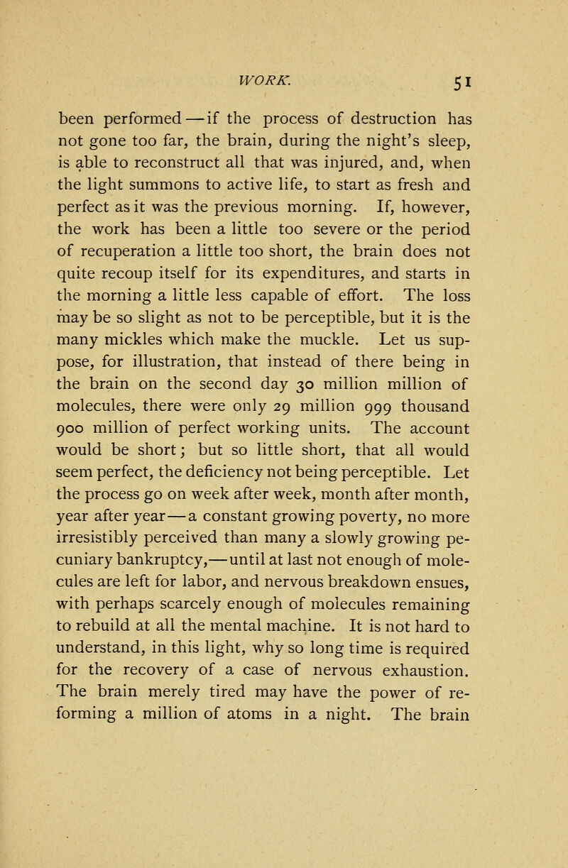 been performed—if the process of destruction has not gone too far, the brain, during the night's sleep, is able to reconstruct all that was injured, and, when the light summons to active life, to start as fresh and perfect as it was the previous morning. If, however, the work has been a little too severe or the period of recuperation a little too short, the brain does not quite recoup itself for its expenditures, and starts in the morning a little less capable of effort. The loss may be so slight as not to be perceptible, but it is the many mickles which make the muckle. Let us sup- pose, for illustration, that instead of there being in the brain on the second day 30 million million of molecules, there were only 29 million 999 thousand 900 million of perfect working units. The account would be short; but so little short, that all would seem perfect, the deficiency not being perceptible. Let the process go on week after week, month after month, year after year—a constant growing poverty, no more irresistibly perceived than many a slowly growing pe- cuniary bankruptcy,—until at last not enough of mole- cules are left for labor, and nervous breakdown ensues, with perhaps scarcely enough of molecules remaining to rebuild at all the mental machine. It is not hard to understand, in this light, why so long time is required for the recovery of a case of nervous exhaustion. The brain merely tired may have the power of re- forming a million of atoms in a night. The brain
