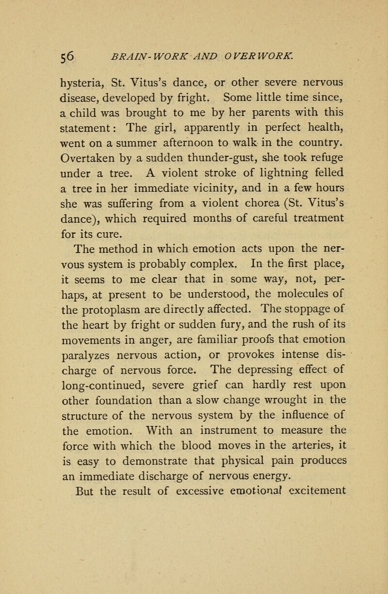 hysteria, St. Vitus's dance, or other severe nervous disease, developed by fright. Some little time since, a child was brought to me by her parents with this statement: The girl, apparently in perfect health, went on a summer afternoon to walk in the country. Overtaken by a sudden thunder-gust, she took refuge under a tree. A violent stroke of lightning felled a tree in her immediate vicinity, and in a few hours she was suffering from a violent chorea (St. Vitus's dance), which required months of careful treatment for its cure. The method in which emotion acts upon the ner- vous system is probably complex. In the first place, it seems to me clear that in some way, not, per- haps, at present to be understood, the molecules of the protoplasm are directly affected. The stoppage of the heart by fright or sudden fury, and the rush of its movements in anger, are familiar proofs that emotion paralyzes nervous action, or provokes intense dis- charge of nervous force. The depressing effect of long-continued, severe grief can hardly rest upon other foundation than a slow change wrought in the structure of the nervous system by the influence of the emotion. With an instrument to measure the force with which the blood moves in the arteries, it is easy to demonstrate that physical pain produces an immediate discharge of nervous energy. But the result of excessive emotional excitement