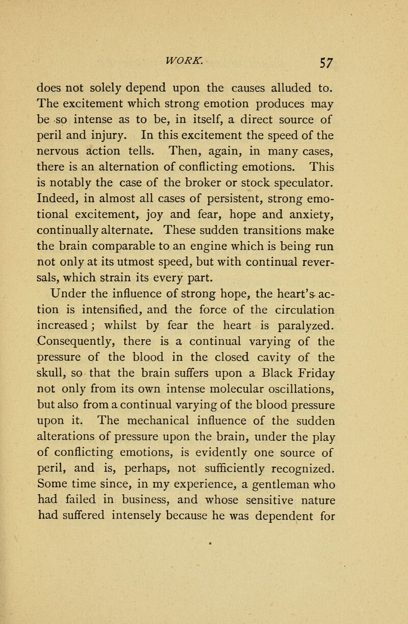 does not solely depend upon the causes alluded to. The excitement which strong emotion produces may- be so intense as to be, in itself, a direct source of peril and injury. In this excitement the speed of the nervous action tells. Then, again, in many cases, there is an alternation of conflicting emotions. This is notably the case of the broker or stock speculator. Indeed, in almost all cases of persistent, strong emo- tional excitement, joy and fear, hope and anxiety, continually alternate. These sudden transitions make the brain comparable to an engine which is being run not only at its utmost speed, but with continual rever- sals, which strain its every part. Under the influence of strong hope, the heart's- ac- tion is intensified, and the force of the circulation increased; whilst by fear the heart is paralyzed. Consequently, there is a continual varying of the pressure of the blood in the closed cavity of the skull, so that the brain suffers upon a Black Friday not only from its own intense molecular oscillations, but also from a continual varying of the blood pressure upon it. The mechanical influence of the sudden alterations of pressure upon the brain, under the play of conflicting emotions, is evidently one source of peril, and is, perhaps, not sufficiently recognized. Some time since, in my experience, a gentleman who had failed in business, and whose sensitive nature had suffered intensely because he was dependent for