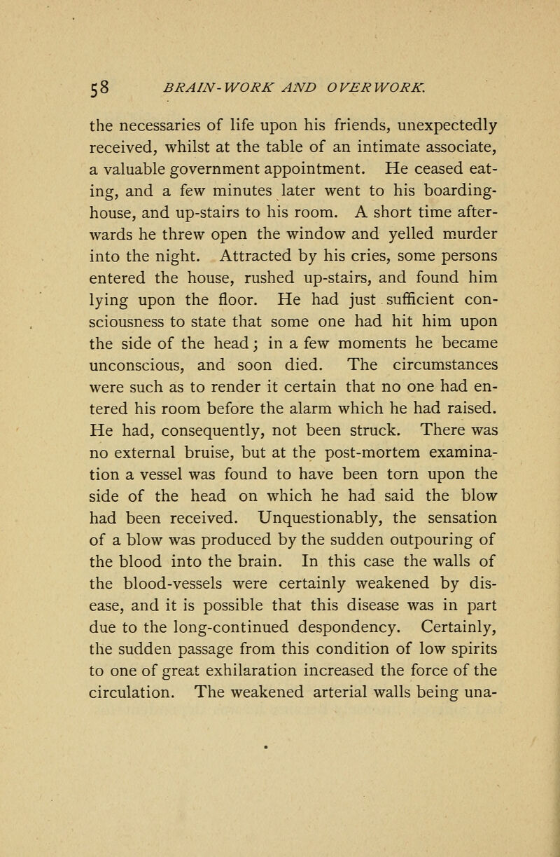 the necessaries of life upon his friends, unexpectedly received, whilst at the table of an intimate associate, a valuable government appointment. He ceased eat- ing, and a few minutes later went to his boarding- house, and up-stairs to his room. A short time after- wards he threw open the window and yelled murder into the night. Attracted by his cries, some persons entered the house, rushed up-stairs, and found him lying upon the floor. He had just sufficient con- sciousness to state that some one had hit him upon the side of the head; in a few moments he became unconscious, and soon died. The circumstances were such as to render it certain that no one had en- tered his room before the alarm which he had raised. He had, consequently, not been struck. There was no external bruise, but at the post-mortem examina- tion a vessel was found to have been torn upon the side of the head on which he had said the blow had been received. Unquestionably, the sensation of a blow was produced by the sudden outpouring of the blood into the brain. In this case the walls of the blood-vessels were certainly weakened by dis- ease, and it is possible that this disease was in part due to the long-continued despondency. Certainly, the sudden passage from this condition of low spirits to one of great exhilaration increased the force of the circulation. The weakened arterial walls being una-