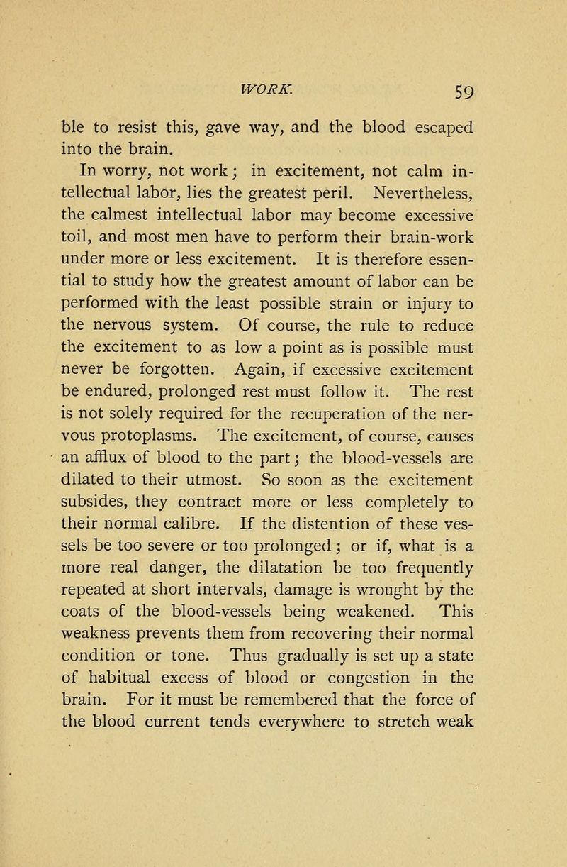 ble to resist this, gave way, and the blood escaped into the brain. In worry, not work; in excitement, not calm in- tellectual labor, lies the greatest peril. Nevertheless, the calmest intellectual labor may become excessive toil, and most men have to perform their brain-work under more or less excitement. It is therefore essen- tial to study how the greatest amount of labor can be performed with the least possible strain or injury to the nervous system. Of course, the rule to reduce the excitement to as low a point as is possible must never be forgotten. Again, if excessive excitement be endured, prolonged rest must follow it. The rest is not solely required for the recuperation of the ner- vous protoplasms. The excitement, of course, causes an afflux of blood to the part; the blood-vessels are dilated to their utmost. So soon as the excitement subsides, they contract more or less completely to their normal calibre. If the distention of these ves- sels be too severe or too prolonged; or if, what is a more real danger, the dilatation be too frequently repeated at short intervals, damage is wrought by the coats of the blood-vessels being weakened. This weakness prevents them from recovering their normal condition or tone. Thus gradually is set up a state of habitual excess of blood or congestion in the brain. For it must be remembered that the force of the blood current tends everywhere to stretch weak