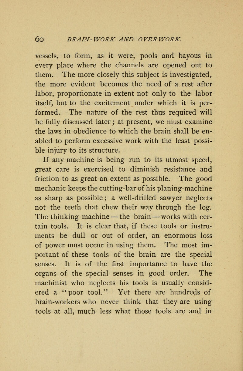 vessels, to form, as it were, pools and bayous in every place where the channels are opened out to them. The more closely this subject is investigated, the more evident becomes the need of a rest after labor, proportionate in extent not only to the labor itself, but to the excitement under which it is per- formed. The nature of the rest thus required will be fully discussed later; at present, we must examine the laws in obedience to which the brain shall be en- abled to perform excessive work with the least possi- ble injury to its structure. If any machine is being run to its utmost speed, great care is exercised to diminish resistance and friction to as great an extent as possible. The good mechanic keeps the cutting-bar of his planing-machine as sharp as possible; a well-drilled sawyer neglects not the teeth that chew their way through the log. The thinking machine — the brain—works with cer- tain tools. It is clear that, if these tools or instru- ments be dull or out of order, an enormous loss of power must occur in using them. The most im- portant of these tools of the brain are the special senses. It is of the first importance to have the organs of the special senses in good order. The machinist who neglects his tools is usually consid- ered a poor tool. Yet there are hundreds of brain-workers who never think that they are using tools at all, much less what those tools are and in