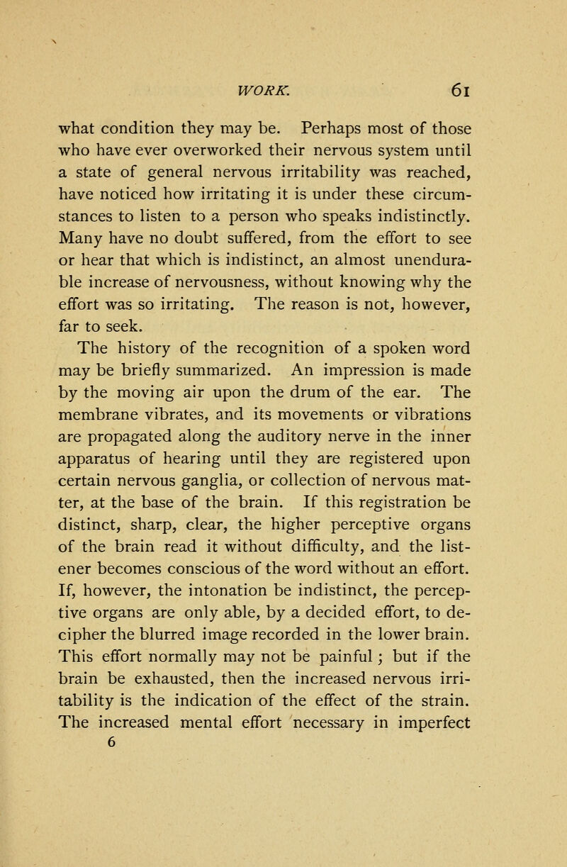 what condition they may be. Perhaps most of those who have ever overworked their nervous system until a state of general nervous irritability was reached, have noticed how irritating it is under these circum- stances to listen to a person who speaks indistinctly. Many have no doubt suffered, from the effort to see or hear that which is indistinct, an almost unendura- ble increase of nervousness, without knowing why the effort was so irritating. The reason is not, however, far to seek. The history of the recognition of a spoken word may be briefly summarized. An impression is made by the moving air upon the drum of the ear. The membrane vibrates, and its movements or vibrations are propagated along the auditory nerve in the inner apparatus of hearing until they are registered upon certain nervous ganglia, or collection of nervous mat- ter, at the base of the brain. If this registration be distinct, sharp, clear, the higher perceptive organs of the brain read it without difficulty, and the list- ener becomes conscious of the word without an effort. If, however, the intonation be indistinct, the percep- tive organs are only able, by a decided effort, to de- cipher the blurred image recorded in the lower brain. This effort normally may not be painful; but if the brain be exhausted, then the increased nervous irri- tability is the indication of the effect of the strain. The increased mental effort necessary in imperfect 6