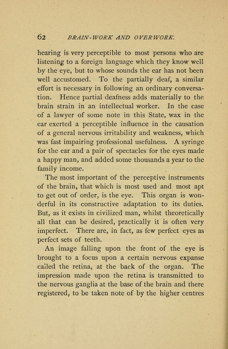 hearing is very perceptible to most persons who are listening to a foreign language which they know well by the eye, but to whose sounds the ear has not been well accustomed. To the partially deaf, a similar effort is necessary in following an ordinary conversa- tion. Hence partial deafness adds materially to the brain strain in an intellectual worker. In the case of a lawyer of some note in this State, wax in the ear exerted a perceptible influence in the causation of a general nervous irritability and weakness, which was fast impairing professional usefulness. A syringe for the ear and a pair of spectacles for the eyes made a happy man, and added some thousands a year to the family income. The most important of the perceptive instruments of the brain, that which is most used and most apt to get out of order, is the eye. This organ is won- derful in its constructive adaptation to its duties. But, as it exists in civilized man, whilst theoretically all that can be desired, practically it is often very imperfect. There are, in fact, as few perfect eyes as perfect sets of teeth. An image falling upon the front of the eye is brought to a focus upon a certain nervous expanse called the retina, at the back of the organ. The impression made upon the retina is transmitted to the nervous ganglia at the base of the brain and there registered, to be taken note of by the higher centres