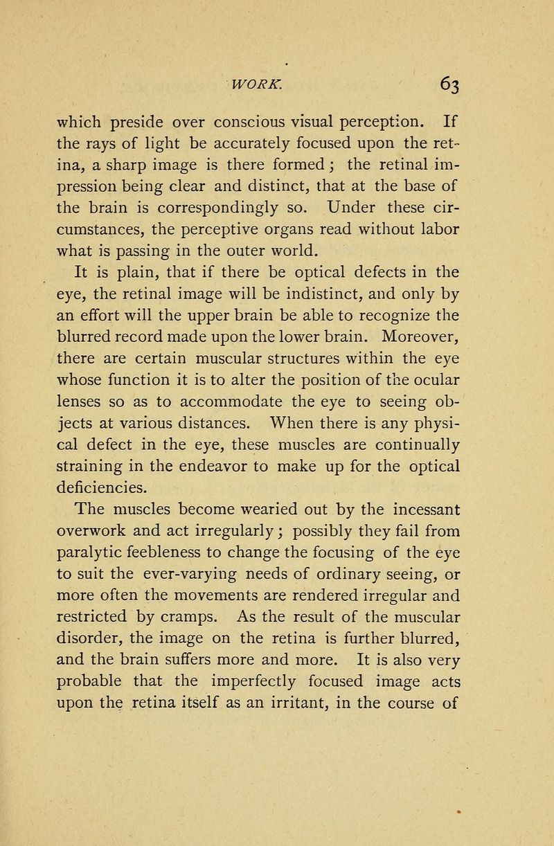 which preside over conscious visual perception. If the rays of light be accurately focused upon the ret- ina, a sharp image is there formed; the retinal im- pression being clear and distinct, that at the base of the brain is correspondingly so. Under these cir- cumstances, the perceptive organs read without labor what is passing in the outer world. It is plain, that if there be optical defects in the eye, the retinal image will be indistinct, and only by an effort will the upper brain be able to recognize the blurred record made upon the lower brain. Moreover, there are certain muscular structures within the eye whose function it is to alter the position of the ocular lenses so as to accommodate the eye to seeing ob- jects at various distances. When there is any physi- cal defect in the eye, these muscles are continually straining in the endeavor to make up for the optical deficiencies. The muscles become wearied out by the incessant overwork and act irregularly; possibly they fail from paralytic feebleness to change the focusing of the eye to suit the ever-varying needs of ordinary seeing, or more often the movements are rendered irregular and restricted by cramps. As the result of the muscular disorder, the image on the retina is further blurred, and the brain suffers more and more. It is also very probable that the imperfectly focused image acts upon the retina itself as an irritant, in the course of