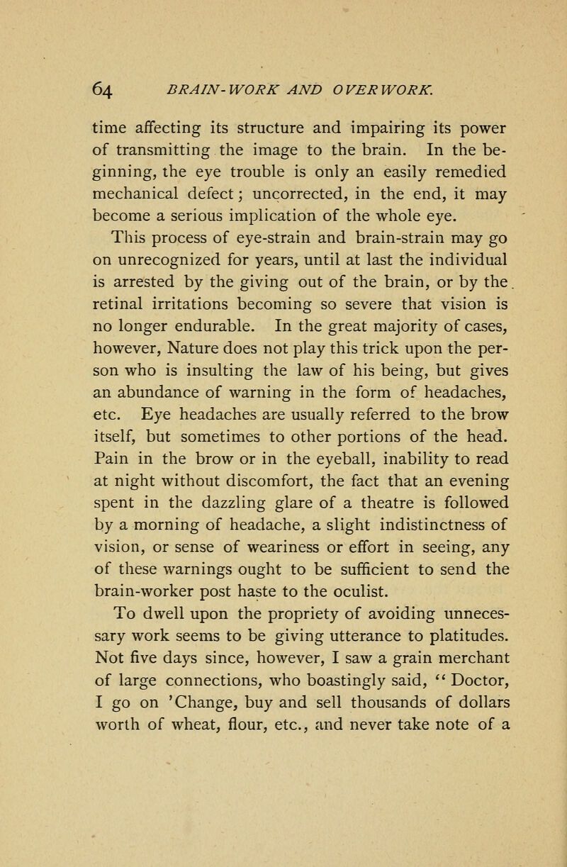 time affecting its structure and impairing its power of transmitting the image to the brain. In the be- ginning, the eye trouble is only an easily remedied mechanical defect; uncorrected, in the end, it may become a serious implication of the whole eye. This process of eye-strain and brain-strain may go on unrecognized for years, until at last the individual is arrested by the giving out of the brain, or by the. retinal irritations becoming so severe that vision is no longer endurable. In the great majority of cases, however, Nature does not play this trick upon the per- son who is insulting the law of his being, but gives an abundance of warning in the form of headaches, etc. Eye headaches are usually referred to the brow itself, but sometimes to other portions of the head. Pain in the brow or in the eyeball, inability to read at night without discomfort, the fact that an evening spent in the dazzling glare of a theatre is followed by a morning of headache, a slight indistinctness of vision, or sense of weariness or effort in seeing, any of these warnings ought to be sufficient to send the brain-worker post haste to the oculist. To dwell upon the propriety of avoiding unneces- sary work seems to be giving utterance to platitudes. Not five days since, however, I saw a grain merchant of large connections, who boastingly said,  Doctor, I go on 'Change, buy and sell thousands of dollars worth of wheat, flour, etc., and never take note of a