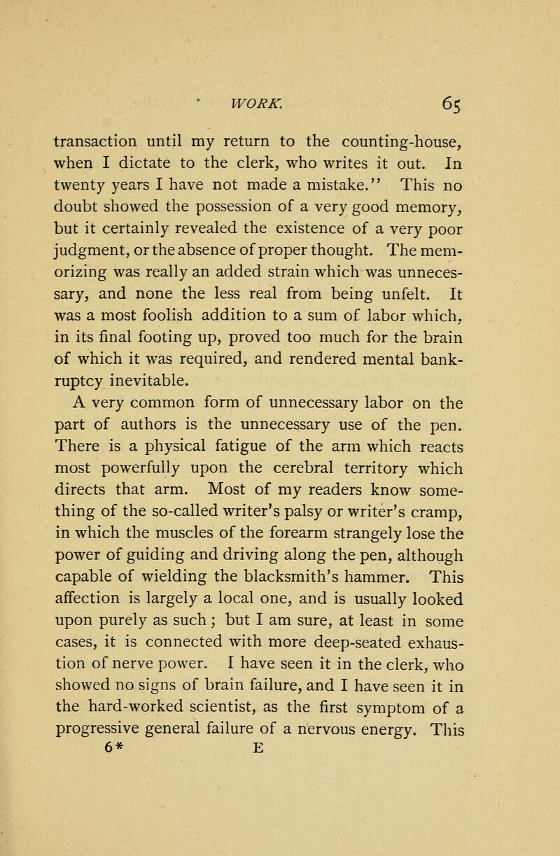 transaction until my return to the counting-house, when I dictate to the clerk, who writes it out. In twenty years I have not made a mistake. This no doubt showed the possession of a very good memory, but it certainly revealed the existence of a very poor judgment, or the absence of proper thought. The mem- orizing was really an added strain which was unneces- sary, and none the less real from being unfelt. It was a most foolish addition to a sum of labor which, in its final footing up, proved too much for the brain of which it was required, and rendered mental bank- ruptcy inevitable. A very common form of unnecessary labor on the part of authors is the unnecessary use of the pen. There is a physical fatigue of the arm which reacts most powerfully upon the cerebral territory which directs that arm. Most of my readers know some- thing of the so-called writer's palsy or writer's cramp, in which the muscles of the forearm strangely lose the power of guiding and driving along the pen, although capable of wielding the blacksmith's hammer. This affection is largely a local one, and is usually looked upon purely as such; but I am sure, at least in some cases, it is connected with more deep-seated exhaus- tion of nerve power. I have seen it in the clerk, who showed no signs of brain failure, and I have seen it in the hard-worked scientist, as the first symptom of a progressive general failure of a nervous energy. This 6* E