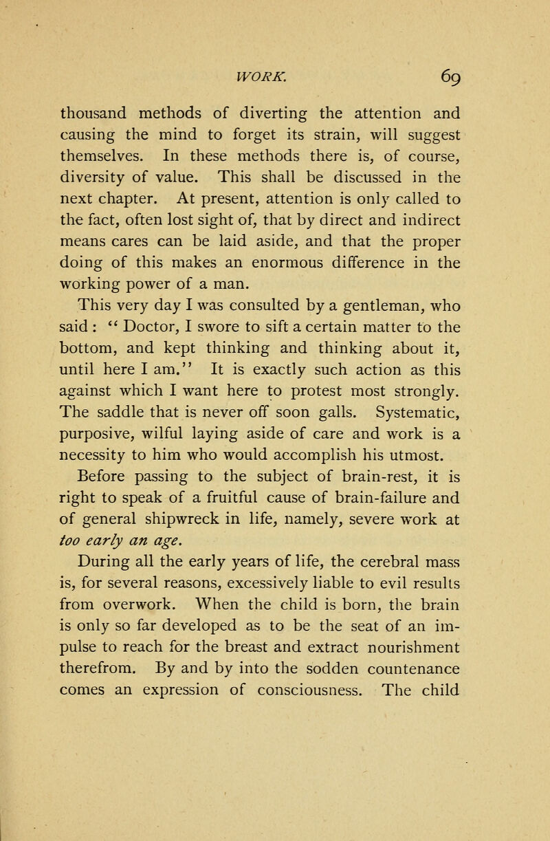 thousand methods of diverting the attention and causing the mind to forget its strain, will suggest themselves. In these methods there is, of course, diversity of value. This shall be discussed in the next chapter. At present, attention is only called to the fact, often lost sight of, that by direct and indirect means cares can be laid aside, and that the proper doing of this makes an enormous difference in the working power of a man. This very day I was consulted by a gentleman, who said :  Doctor, I swore to sift a certain matter to the bottom, and kept thinking and thinking about it, until here I am. It is exactly such action as this against which I want here to protest most strongly. The saddle that is never off soon galls. Systematic, purposive, wilful laying aside of care and work is a necessity to him who would accomplish his utmost. Before passing to the subject of brain-rest, it is right to speak of a fruitful cause of brain-failure and of general shipwreck in life, namely, severe work at too early an age. During all the early years of life, the cerebral mass is, for several reasons, excessively liable to evil results from overwork. When the child is born, the brain is only so far developed as to be the seat of an im- pulse to reach for the breast and extract nourishment therefrom. By and by into the sodden countenance comes an expression of consciousness. The child