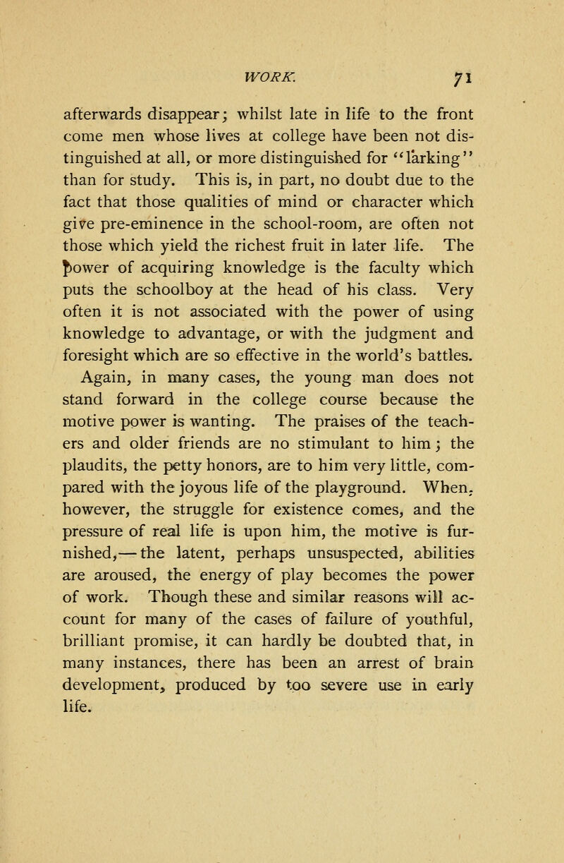 afterwards disappear; whilst late in life to the front come men whose lives at college have been not dis- tinguished at all, or more distinguished for larking than for study. This is, in part, no doubt due to the fact that those qualities of mind or character which give pre-eminence in the school-room, are often not those which yield the richest fruit in later life. The {tower of acquiring knowledge is the faculty which puts the schoolboy at the head of his class. Very often it is not associated with the power of using knowledge to advantage, or with the judgment and foresight which are so effective in the world's battles. Again, in many cases, the young man does not stand forward in the college course because the motive power is wanting. The praises of the teach- ers and older friends are no stimulant to him; the plaudits, the petty honors, are to him very little, com- pared with the joyous life of the playground. When, however, the struggle for existence comes, and the pressure of real life is upon him, the motive is fur- nished,— the latent, perhaps unsuspected, abilities are aroused, the energy of play becomes the power of work. Though these and similar reasons will ac- count for many of the cases of failure of youthful, brilliant promise, it can hardly be doubted that, in many instances, there has been an arrest of brain development, produced by too severe use in early life.