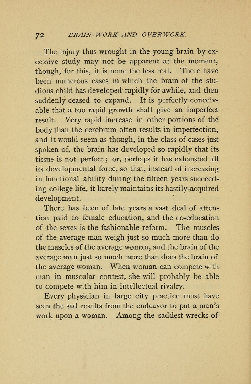 The injury thus wrought in the young brain by ex- cessive study may not be apparent at the moment, though, for this, it is none the less real. There have been numerous cases in which the brain of the stu- dious child has developed rapidly for awhile, and then suddenly ceased to expand. It is perfectly conceiv- able that a too rapid growth shall give an imperfect result. Very rapid increase in other portions of the body than the cerebrum often results in imperfection, and it would seem as though, in the class of cases just spoken of, the brain has developed so rapidly that its tissue is not perfect; or, perhaps it has exhausted all its developmental force, so that, instead of increasing in functional ability during the fifteen years succeed- ing college life, it barely maintains its hastily-acquired development. There has been of late years a vast deal of atten- tion paid to female education, and the co-education of the sexes is the fashionable reform. The muscles of the average man weigh just so much more than do the muscles of the average woman, and the brain of the average man just so much more than does the brain of the average woman. When woman can compete with man in muscular contest, she will probably be able to compete with him in intellectual rivalry. Every physician in large city practice must have seen the sad results from the endeavor to put a man's work upon a woman. Among the saddest wrecks of