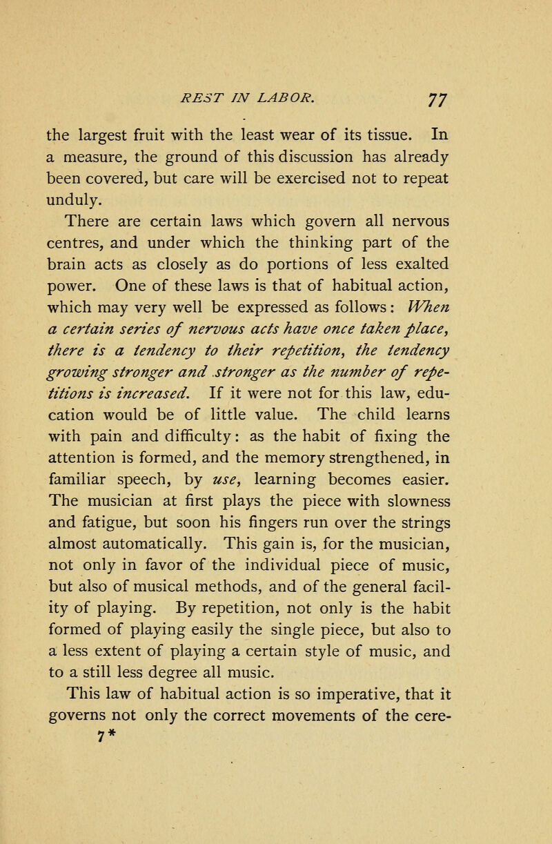 the largest fruit with the least wear of its tissue. In a measure, the ground of this discussion has already been covered, but care will be exercised not to repeat unduly. There are certain laws which govern all nervous centres, and under which the thinking part of the brain acts as closely as do portions of less exalted power. One of these laws is that of habitual action, which may very well be expressed as follows: When a certain series of nervous acts have once taken place, there is a tendency to their repetition, the tendency growing stronger and stronger as the number of repe- titions is increased. If it were not for this law, edu- cation would be of little value. The child learns with pain and difficulty: as the habit of fixing the attention is formed, and the memory strengthened, in familiar speech, by use, learning becomes easier. The musician at first plays the piece with slowness and fatigue, but soon his fingers run over the strings almost automatically. This gain is, for the musician, not only in favor of the individual piece of music, but also of musical methods, and of the general facil- ity of playing. By repetition, not only is the habit formed of playing easily the single piece, but also to a less extent of playing a certain style of music, and to a still less degree all music. This law of habitual action is so imperative, that it governs not only the correct movements of the cere- 7*