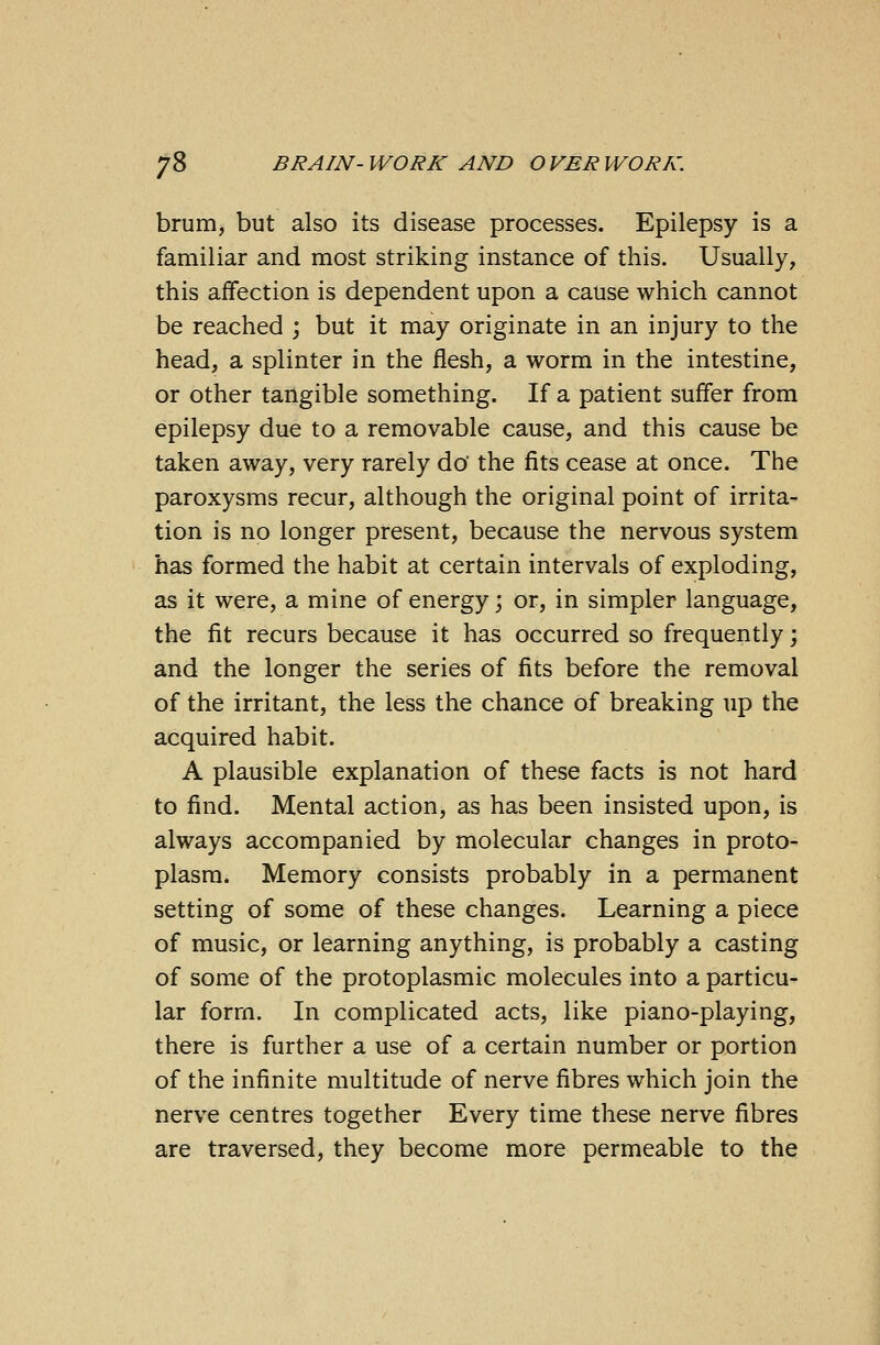 brum, but also its disease processes. Epilepsy is a familiar and most striking instance of this. Usually, this affection is dependent upon a cause which cannot be reached ; but it may originate in an injury to the head, a splinter in the flesh, a worm in the intestine, or other tangible something. If a patient suffer from epilepsy due to a removable cause, and this cause be taken away, very rarely do the fits cease at once. The paroxysms recur, although the original point of irrita- tion is no longer present, because the nervous system has formed the habit at certain intervals of exploding, as it were, a mine of energy; or, in simpler language, the fit recurs because it has occurred so frequently; and the longer the series of fits before the removal of the irritant, the less the chance of breaking up the acquired habit. A plausible explanation of these facts is not hard to find. Mental action, as has been insisted upon, is always accompanied by molecular changes in proto- plasm. Memory consists probably in a permanent setting of some of these changes. Learning a piece of music, or learning anything, is probably a casting of some of the protoplasmic molecules into a particu- lar form. In complicated acts, like piano-playing, there is further a use of a certain number or portion of the infinite multitude of nerve fibres which join the nerve centres together Every time these nerve fibres are traversed, they become more permeable to the