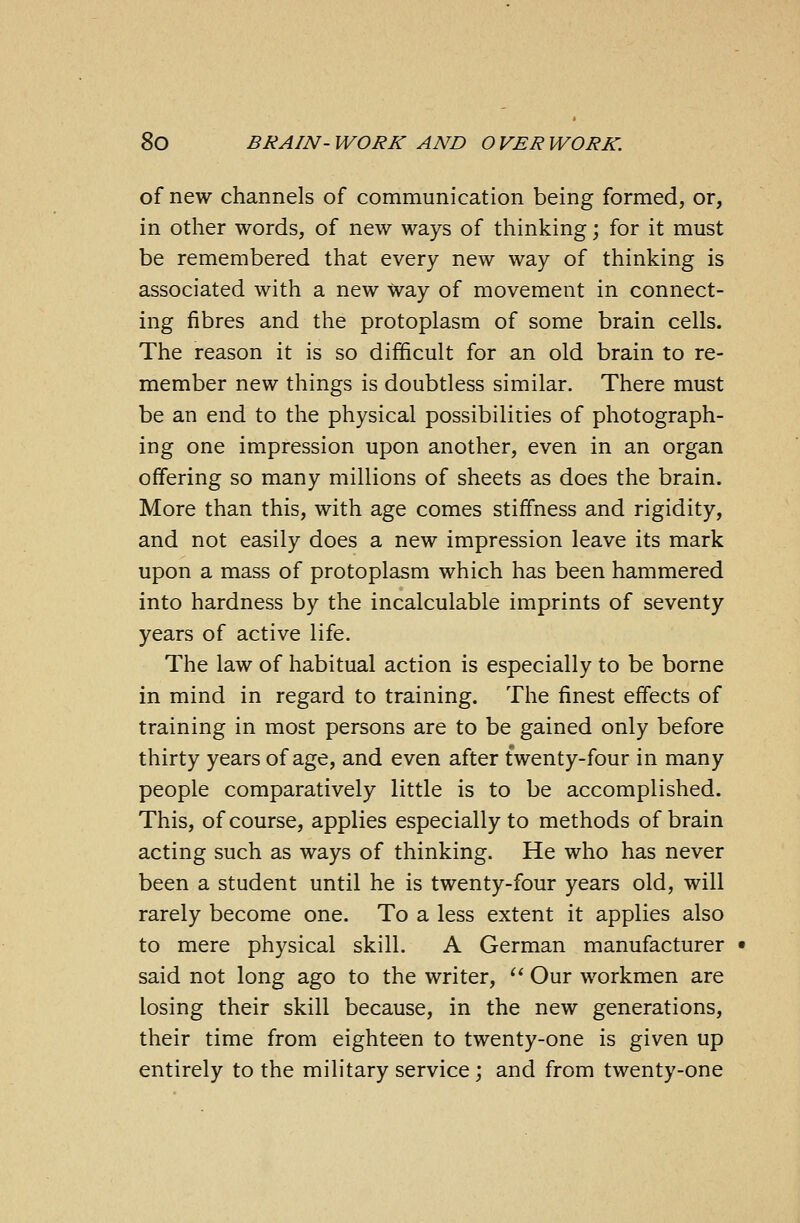 of new channels of communication being formed, or, in other words, of new ways of thinking; for it must be remembered that every new way of thinking is associated with a new Way of movement in connect- ing fibres and the protoplasm of some brain cells. The reason it is so difficult for an old brain to re- member new things is doubtless similar. There must be an end to the physical possibilities of photograph- ing one impression upon another, even in an organ offering so many millions of sheets as does the brain. More than this, with age comes stiffness and rigidity, and not easily does a new impression leave its mark upon a mass of protoplasm which has been hammered into hardness by the incalculable imprints of seventy years of active life. The law of habitual action is especially to be borne in mind in regard to training. The finest effects of training in most persons are to be gained only before thirty years of age, and even after twenty-four in many people comparatively little is to be accomplished. This, of course, applies especially to methods of brain acting such as ways of thinking. He who has never been a student until he is twenty-four years old, will rarely become one. To a less extent it applies also to mere physical skill. A German manufacturer • said not long ago to the writer, Our workmen are losing their skill because, in the new generations, their time from eighteen to twenty-one is given up entirely to the military service; and from twenty-one