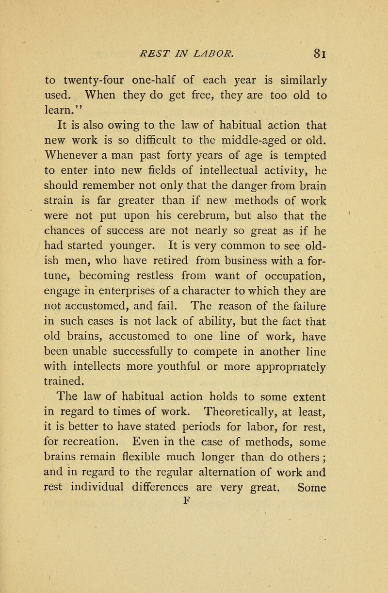 to twenty-four one-half of each year is similarly used. When they do get free, they are too old to learn.'' It is also owing to the law of habitual action that new work is so difficult to the middle-aged or old. Whenever a man past forty years of age is tempted to enter into new fields of intellectual activity, he should remember not only that the danger from brain strain is far greater than if new methods of work were not put upon his cerebrum, but also that the chances of success are not nearly so great as if he had started younger. It is very common to see old- ish men, who have retired from business with a for- tune, becoming restless from want of occupation, engage in enterprises of a character to which they are not accustomed, and fail. The reason of the failure in such cases is not lack of ability, but the fact that old brains, accustomed to one line of work, have been unable successfully to compete in another line with intellects more youthful or more appropriately trained. The law of habitual action holds to some extent in regard to times of work. Theoretically, at least, it is better to have stated periods for labor, for rest, for recreation. Even in the case of methods, some brains remain flexible much longer than do others; and in regard to the regular alternation of work and rest individual differences are very great. Some F