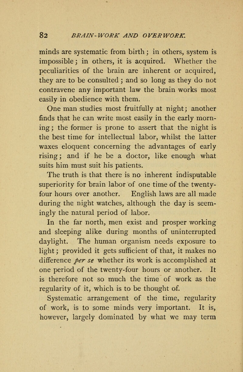 minds are systematic from birth; in others, system is impossible; in others, it is acquired. Whether the peculiarities of the brain are inherent or acquired, they are to be consulted ; and so long as they do not contravene any important law the brain works most easily in obedience with them. One man studies most fruitfully at night; another finds that he can write most easily in the early morn- ing ; the former is prone to assert that the night is the best time for intellectual labor, whilst the latter waxes eloquent concerning the advantages of early rising; and if he be a doctor, like enough what suits him must suit his patients. The truth is that there is no inherent indisputable superiority for brain labor of one time of the twenty- four hours over another. English laws are all made during the night watches, although the day is seem- ingly the natural period of labor. In the far north, men exist and prosper working and sleeping alike during months of uninterrupted daylight. The human organism needs exposure to light; provided it gets sufficient of that, it makes no difference per se whether its work is accomplished at one period of the twenty-four hours or another. It is therefore not so much the time of work as the regularity of it, which is to be thought of. Systematic arrangement of the time, regularity of work, is to some minds very important. It is, however, largely dominated by what we may term