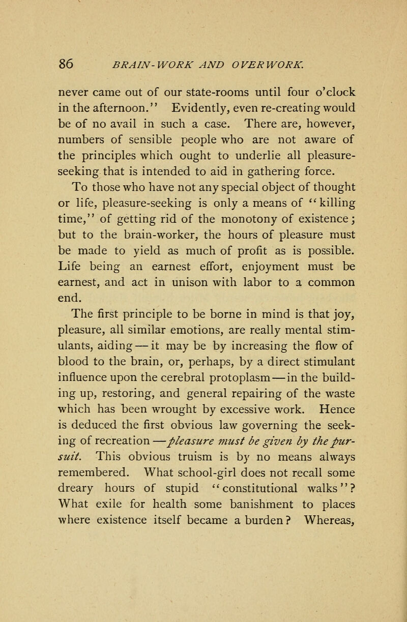 never came out of our state-rooms until four o'clock in the afternoon.'' Evidently, even re-creating would be of no avail in such a case. There are, however, numbers of sensible people who are not aware of the principles which ought to underlie all pleasure- seeking that is intended to aid in gathering force. To those who have not any special object of thought or life, pleasure-seeking is only a means of killing time, of getting rid of the monotony of existence; but to the brain-worker, the hours of pleasure must be made to yield as much of profit as is possible. Life being an earnest effort, enjoyment must be earnest, and act in unison with labor to a common end. The first principle to be borne in mind is that joy, pleasure, all similar emotions, are really mental stim- ulants, aiding — it may be by increasing the flow of blood to the brain, or, perhaps, by a direct stimulant influence upon the cerebral protoplasm — in the build- ing up, restoring, and general repairing of the waste which has been wrought by excessive work. Hence is deduced the first obvious law governing the seek- ing of recreation —pleasure must be given by the pur- suit. This obvious truism is by no means always remembered. What school-girl does not recall some dreary hours of stupid constitutional walks? What exile for health some banishment to places where existence itself became a burden ? Whereas,