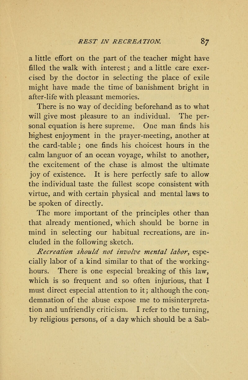a little effort on the part of the teacher might have filled the walk with interest; and a little care exer- cised by the doctor in selecting the place of exile might have made the time of banishment bright in after-life with pleasant memories. There is no way of deciding beforehand as to what will give most pleasure to an individual. The per- sonal equation is here supreme. One man finds his highest enjoyment in the prayer-meeting, another at the card-table; one finds his choicest hours in the calm languor of an ocean voyage, whilst to another, the excitement of the chase is almost the ultimate joy of existence. It is here perfectly safe to allow the individual taste the fullest scope consistent with virtue, and with certain physical and mental laws to be spoken of directly. The more important of the principles other than that already mentioned, which should be borne in mind in selecting our habitual recreations, are in- cluded in the following sketch. Recreation should not iiivolve mental labor, espe- cially labor of a kind similar to that of the working- hours. There is one especial breaking of this law, which is so frequent and so often injurious, that I must direct especial attention to it; although the con- demnation of the abuse expose me to misinterpreta- tion and unfriendly criticism. I refer to the turning, by religious persons, of a day which should be a Sab-
