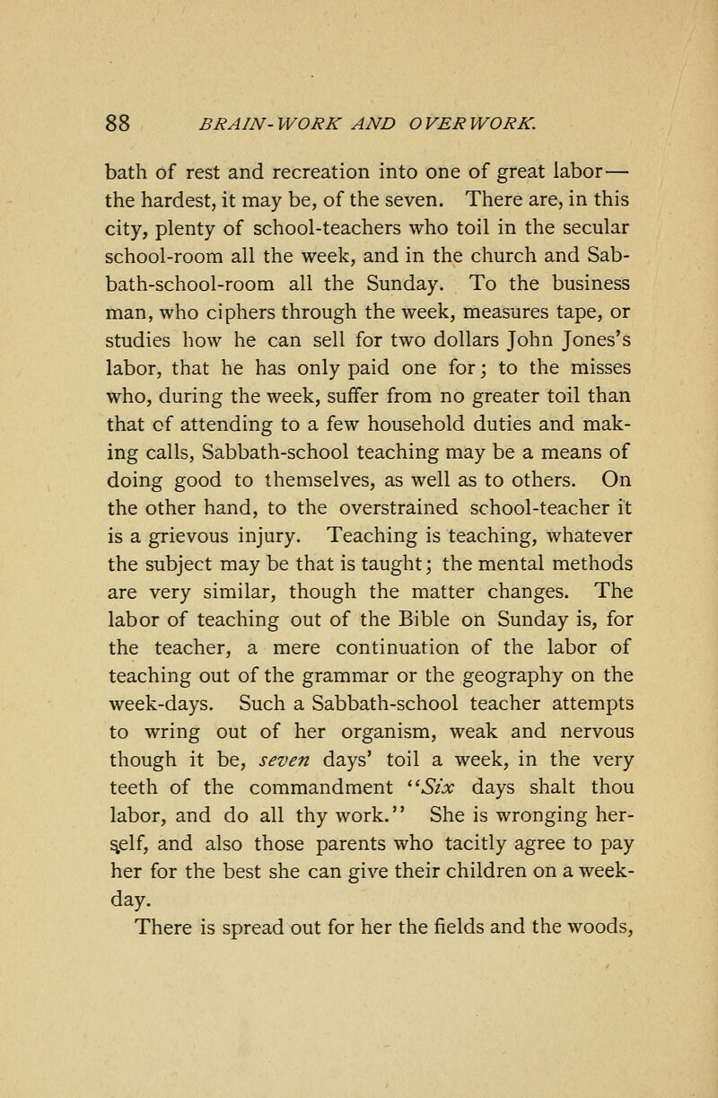 bath of rest and recreation into one of great labor— the hardest, it may be, of the seven. There are, in this city, plenty of school-teachers who toil in the secular school-room all the week, and in the church and Sab- bath-school-room all the Sunday. To the business man, who ciphers through the week, measures tape, or studies how he can sell for two dollars John Jones's labor, that he has only paid one for; to the misses who, during the week, suffer from no greater toil than that of attending to a few household duties and mak- ing calls, Sabbath-school teaching may be a means of doing good to themselves, as well as to others. On the other hand, to the overstrained school-teacher it is a grievous injury. Teaching is teaching, whatever the subject may be that is taught; the mental methods are very similar, though the matter changes. The labor of teaching out of the Bible on Sunday is, for the teacher, a mere continuation of the labor of teaching out of the grammar or the geography on the week-days. Such a Sabbath-school teacher attempts to wring out of her organism, weak and nervous though it be, seven days' toil a week, in the very teeth of the commandment Six days shalt thou labor, and do all thy work. She is wronging her- s.elf, and also those parents who tacitly agree to pay her for the best she can give their children on a week- day. There is spread out for her the fields and the woods,