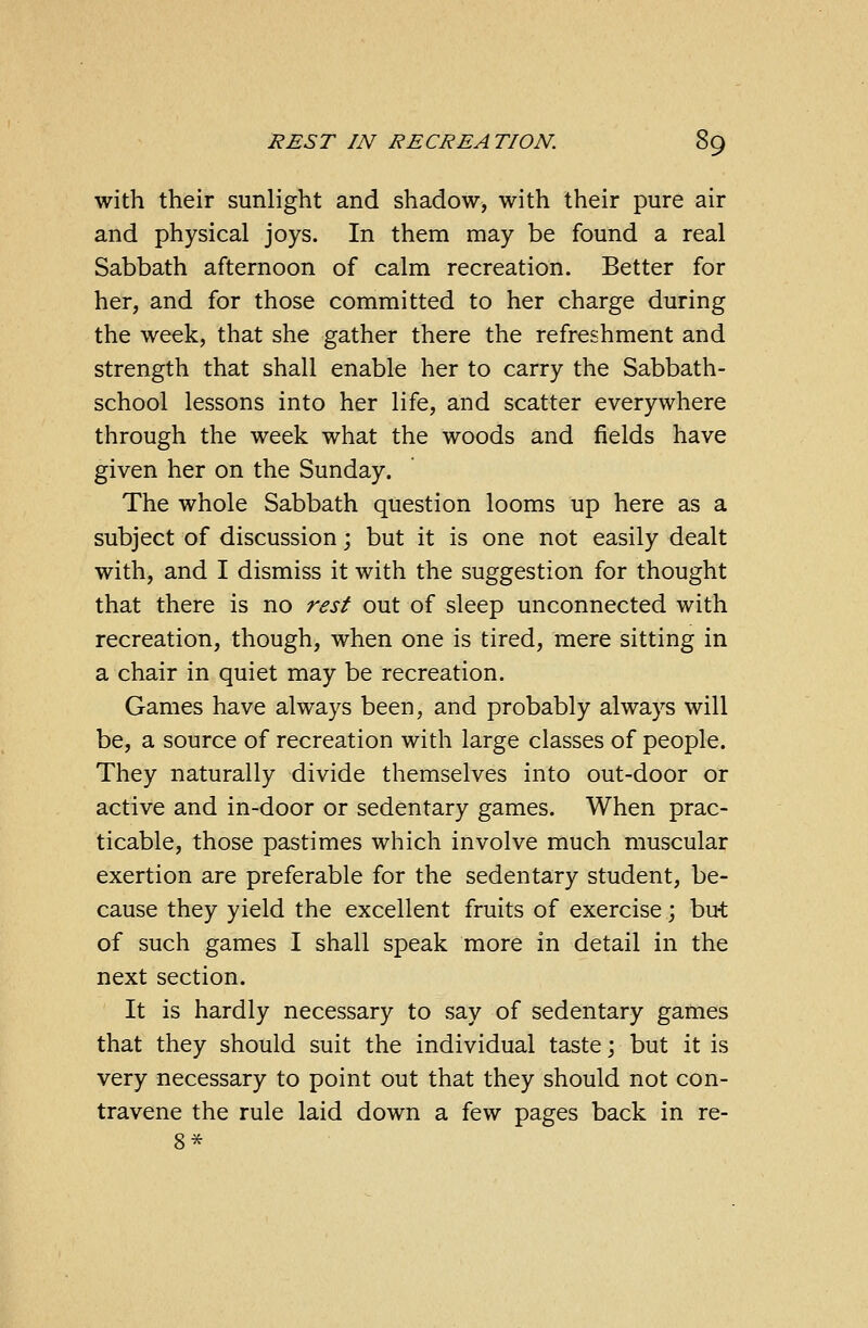 with their sunlight and shadow, with their pure air and physical joys. In them may be found a real Sabbath afternoon of calm recreation. Better for her, and for those committed to her charge during the week, that she gather there the refreshment and strength that shall enable her to carry the Sabbath- school lessons into her life, and scatter everywhere through the week what the woods and fields have given her on the Sunday. The whole Sabbath question looms up here as a subject of discussion; but it is one not easily dealt with, and I dismiss it with the suggestion for thought that there is no rest out of sleep unconnected with recreation, though, when one is tired, mere sitting in a chair in quiet may be recreation. Games have always been, and probably always will be, a source of recreation with large classes of people. They naturally divide themselves into out-door or active and in-door or sedentary games. When prac- ticable, those pastimes which involve much muscular exertion are preferable for the sedentary student, be- cause they yield the excellent fruits of exercise; but of such games I shall speak more in detail in the next section. It is hardly necessary to say of sedentary games that they should suit the individual taste; but it is very necessary to point out that they should not con- travene the rule laid down a few pages back in re- 8*