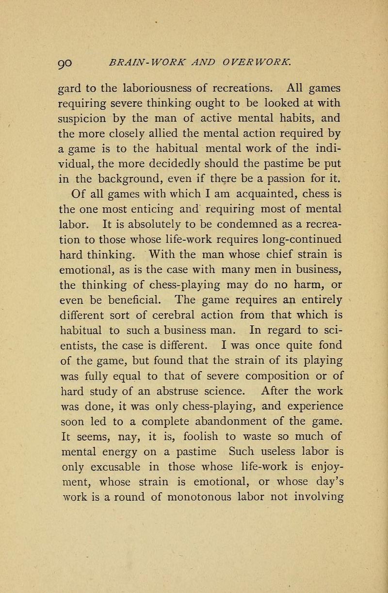 gard to the laboriousness of recreations. All games requiring severe thinking ought to be looked at with suspicion by the man of active mental habits, and the more closely allied the mental action required by a game is to the habitual mental work of the indi- vidual, the more decidedly should the pastime be put in the background, even if there be a passion for it. Of all games with which I am acquainted, chess is the one most enticing and requiring most of mental labor. It is absolutely to be condemned as a recrea- tion to those whose life-work requires long-continued hard thinking. With the man whose chief strain is emotional, as is the case with many men in business, the thinking of chess-playing may do no harm, or even be beneficial. The game requires an entirely different sort of cerebral action from that which is habitual to such a business man. In regard to sci- entists, the case is different. I was once quite fond of the game, but found that the strain of its playing was fully equal to that of severe composition or of hard study of an abstruse science. After the work was done, it was only chess-playing, and experience soon led to a complete abandonment of the game. It seems, nay, it is, foolish to waste so much of mental energy on a pastime Such useless labor is only excusable in those whose life-work is enjoy- ment, whose strain is emotional, or whose day's work is a round of monotonous labor not involving